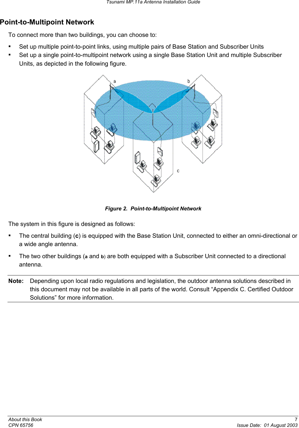 Tsunami MP.11a Antenna Installation Guide Point-to-Multipoint Network To connect more than two buildings, you can choose to: ▪ Set up multiple point-to-point links, using multiple pairs of Base Station and Subscriber Units ▪ Set up a single point-to-multipoint network using a single Base Station Unit and multiple Subscriber Units, as depicted in the following figure.  Figure 2.  Point-to-Multipoint Network The system in this figure is designed as follows: ▪ The central building (c) is equipped with the Base Station Unit, connected to either an omni-directional or a wide angle antenna. ▪ The two other buildings (a and b) are both equipped with a Subscriber Unit connected to a directional antenna. Note:  Depending upon local radio regulations and legislation, the outdoor antenna solutions described in this document may not be available in all parts of the world. Consult “Appendix C. Certified Outdoor Solutions” for more information. About this Book  7 CPN 65756  Issue Date:  01 August 2003 