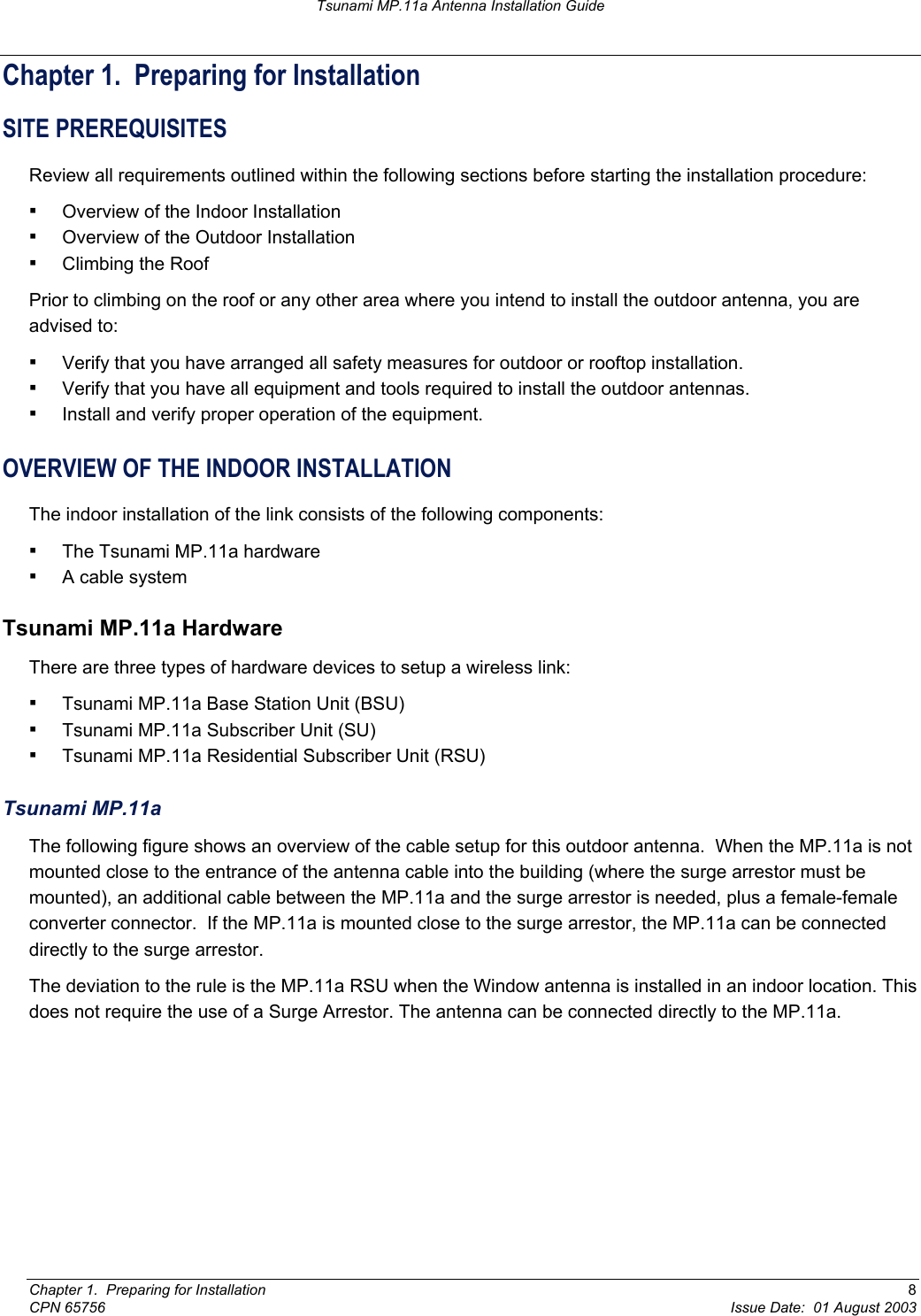 Tsunami MP.11a Antenna Installation Guide Chapter 1.  Preparing for Installation SITE PREREQUISITES Review all requirements outlined within the following sections before starting the installation procedure: ▪ Overview of the Indoor Installation ▪ Overview of the Outdoor Installation ▪ Climbing the Roof Prior to climbing on the roof or any other area where you intend to install the outdoor antenna, you are advised to: ▪ Verify that you have arranged all safety measures for outdoor or rooftop installation.  ▪ Verify that you have all equipment and tools required to install the outdoor antennas. ▪ Install and verify proper operation of the equipment. OVERVIEW OF THE INDOOR INSTALLATION The indoor installation of the link consists of the following components: ▪ The Tsunami MP.11a hardware ▪ A cable system Tsunami MP.11a Hardware There are three types of hardware devices to setup a wireless link: ▪ Tsunami MP.11a Base Station Unit (BSU) ▪ Tsunami MP.11a Subscriber Unit (SU) ▪ Tsunami MP.11a Residential Subscriber Unit (RSU)  Tsunami MP.11a The following figure shows an overview of the cable setup for this outdoor antenna.  When the MP.11a is not mounted close to the entrance of the antenna cable into the building (where the surge arrestor must be mounted), an additional cable between the MP.11a and the surge arrestor is needed, plus a female-female converter connector.  If the MP.11a is mounted close to the surge arrestor, the MP.11a can be connected directly to the surge arrestor. The deviation to the rule is the MP.11a RSU when the Window antenna is installed in an indoor location. This does not require the use of a Surge Arrestor. The antenna can be connected directly to the MP.11a. Chapter 1.  Preparing for Installation  8 CPN 65756  Issue Date:  01 August 2003 