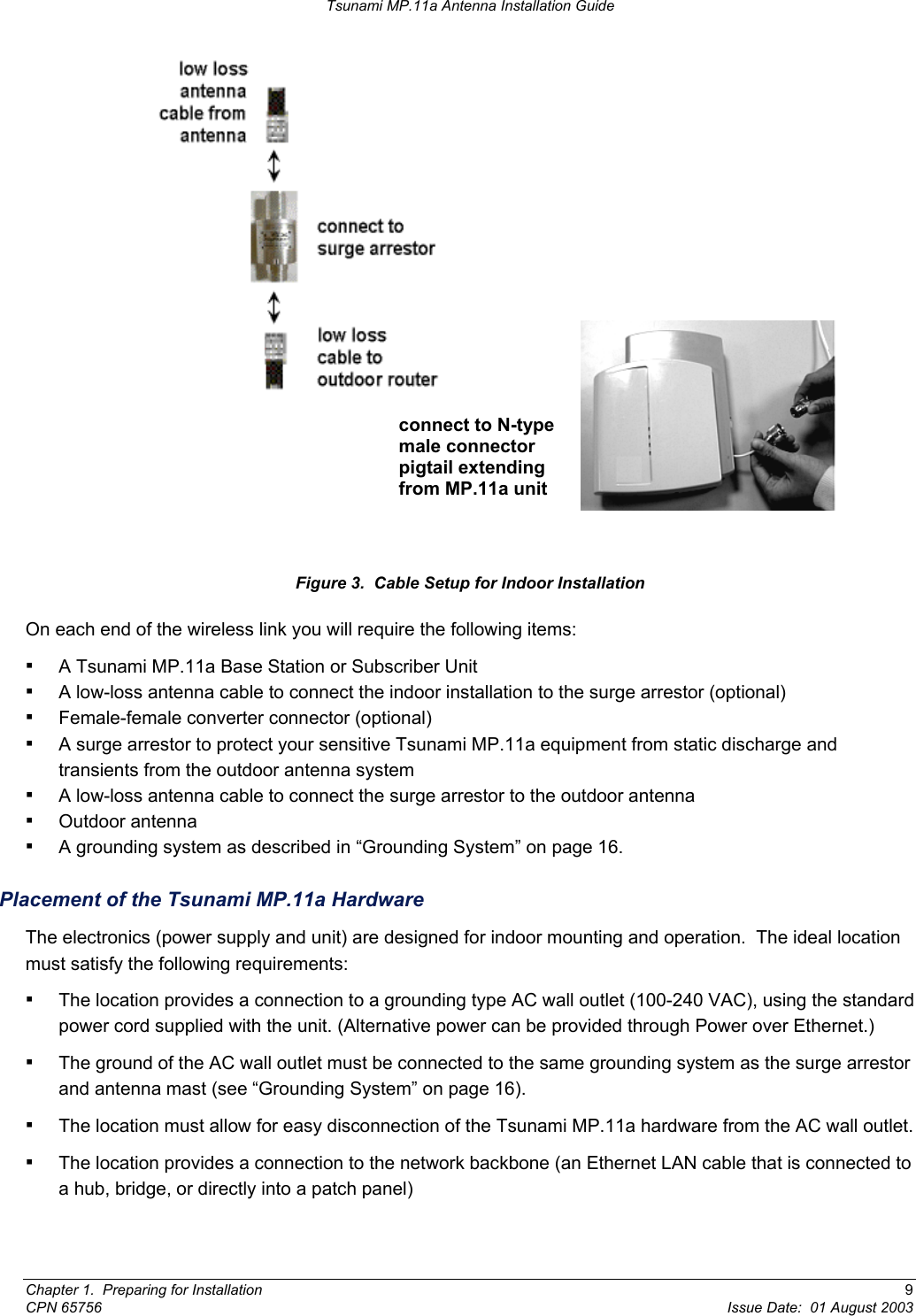 Tsunami MP.11a Antenna Installation Guide  connect to N-type male connector pigtail extending from MP.11a unit  Figure 3.  Cable Setup for Indoor Installation On each end of the wireless link you will require the following items:  ▪ A Tsunami MP.11a Base Station or Subscriber Unit ▪ A low-loss antenna cable to connect the indoor installation to the surge arrestor (optional) ▪ Female-female converter connector (optional) ▪ A surge arrestor to protect your sensitive Tsunami MP.11a equipment from static discharge and transients from the outdoor antenna system ▪ A low-loss antenna cable to connect the surge arrestor to the outdoor antenna ▪ Outdoor antenna ▪ A grounding system as described in “Grounding System” on page 16. Placement of the Tsunami MP.11a Hardware The electronics (power supply and unit) are designed for indoor mounting and operation.  The ideal location must satisfy the following requirements: ▪ The location provides a connection to a grounding type AC wall outlet (100-240 VAC), using the standard power cord supplied with the unit. (Alternative power can be provided through Power over Ethernet.)  ▪ The ground of the AC wall outlet must be connected to the same grounding system as the surge arrestor and antenna mast (see “Grounding System” on page 16). ▪ The location must allow for easy disconnection of the Tsunami MP.11a hardware from the AC wall outlet. ▪ The location provides a connection to the network backbone (an Ethernet LAN cable that is connected to a hub, bridge, or directly into a patch panel) Chapter 1.  Preparing for Installation  9 CPN 65756  Issue Date:  01 August 2003 