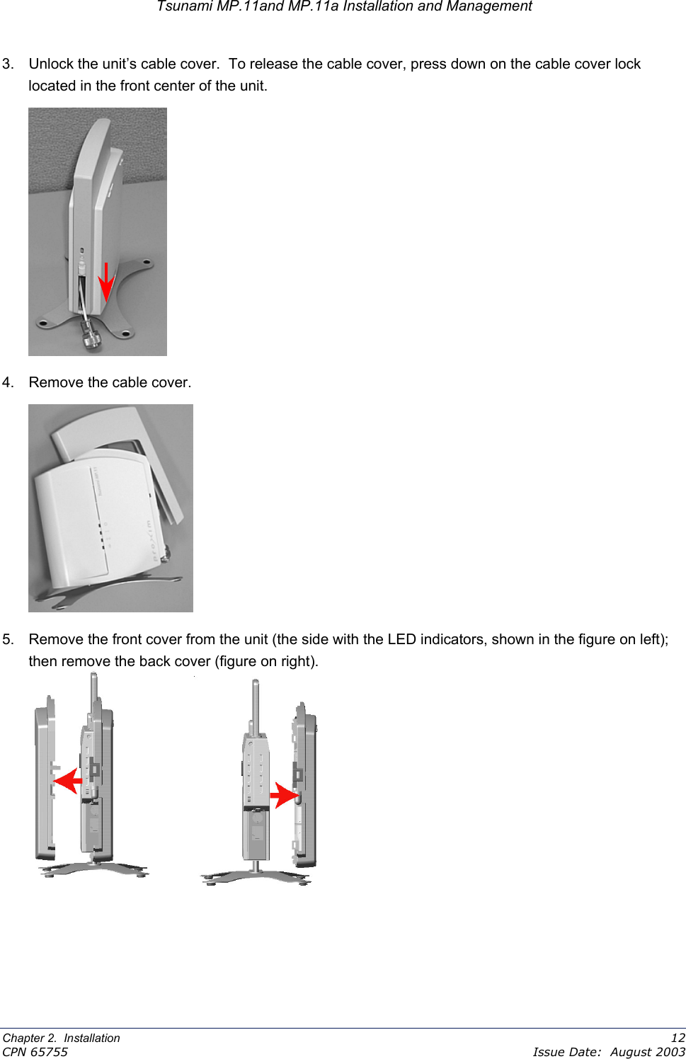 Tsunami MP.11and MP.11a Installation and Management 3.  Unlock the unit’s cable cover.  To release the cable cover, press down on the cable cover lock located in the front center of the unit.  4.  Remove the cable cover.  5.  Remove the front cover from the unit (the side with the LED indicators, shown in the figure on left); then remove the back cover (figure on right).           Chapter 2.  Installation    12 CPN 65755    Issue Date:  August 2003 