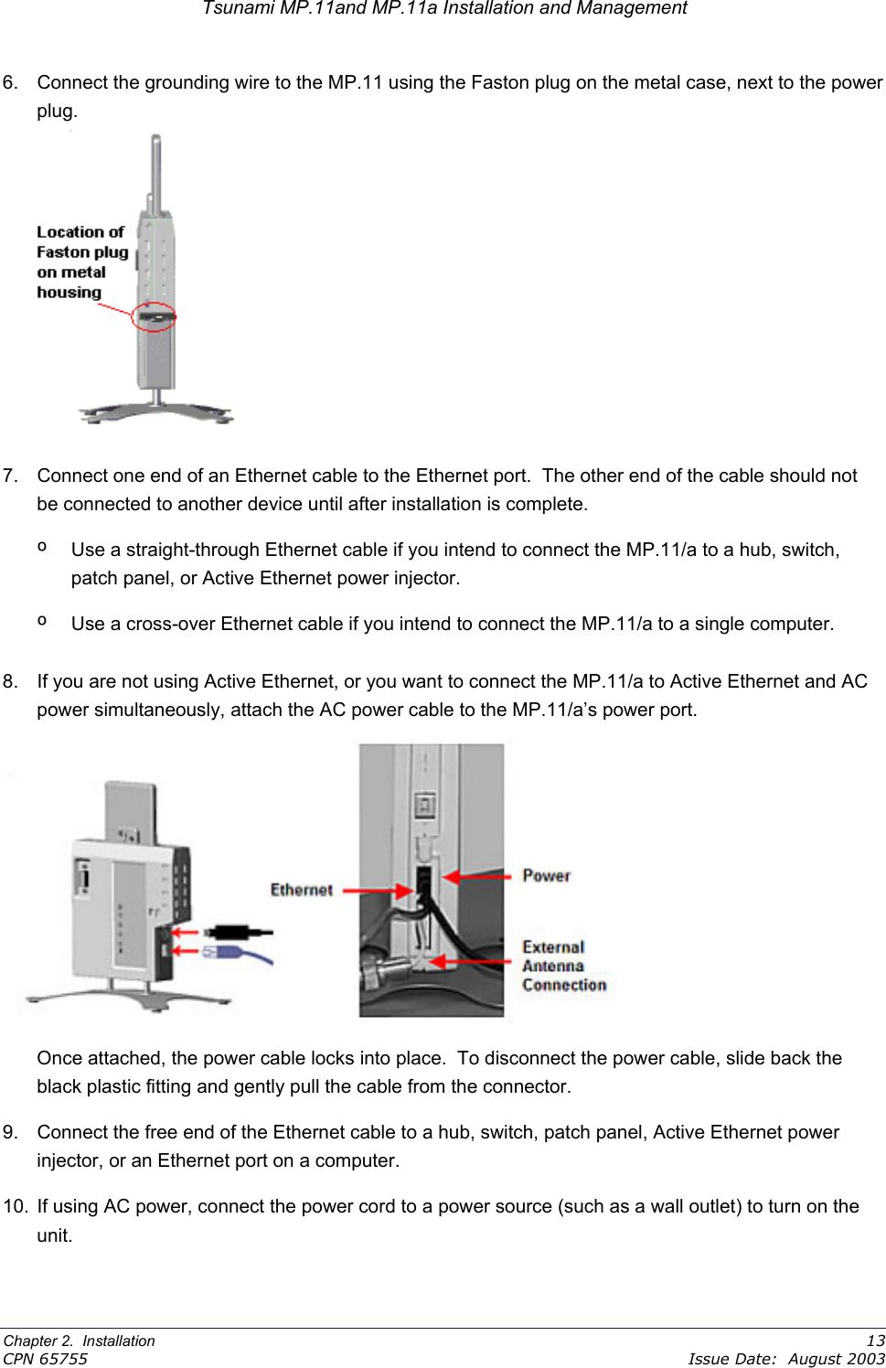 Tsunami MP.11and MP.11a Installation and Management 6.  Connect the grounding wire to the MP.11 using the Faston plug on the metal case, next to the power plug.  7.  Connect one end of an Ethernet cable to the Ethernet port.  The other end of the cable should not be connected to another device until after installation is complete. º  Use a straight-through Ethernet cable if you intend to connect the MP.11/a to a hub, switch, patch panel, or Active Ethernet power injector. º  Use a cross-over Ethernet cable if you intend to connect the MP.11/a to a single computer. 8.  If you are not using Active Ethernet, or you want to connect the MP.11/a to Active Ethernet and AC power simultaneously, attach the AC power cable to the MP.11/a’s power port.                      Once attached, the power cable locks into place.  To disconnect the power cable, slide back the black plastic fitting and gently pull the cable from the connector. 9.  Connect the free end of the Ethernet cable to a hub, switch, patch panel, Active Ethernet power injector, or an Ethernet port on a computer. 10.  If using AC power, connect the power cord to a power source (such as a wall outlet) to turn on the unit. Chapter 2.  Installation    13 CPN 65755    Issue Date:  August 2003 