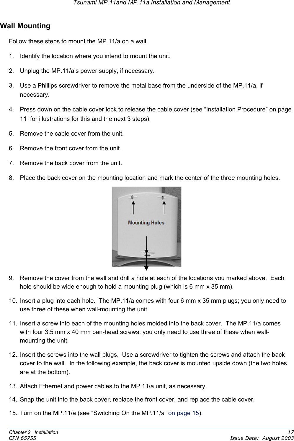 Tsunami MP.11and MP.11a Installation and Management Wall Mounting Follow these steps to mount the MP.11/a on a wall. 1.  Identify the location where you intend to mount the unit. 2.  Unplug the MP.11/a’s power supply, if necessary. 3.  Use a Phillips screwdriver to remove the metal base from the underside of the MP.11/a, if necessary. 4.  Press down on the cable cover lock to release the cable cover (see “Installation Procedure” on page 11  for illustrations for this and the next 3 steps). 5.  Remove the cable cover from the unit. 6.  Remove the front cover from the unit. 7.  Remove the back cover from the unit. 8.  Place the back cover on the mounting location and mark the center of the three mounting holes.  9.  Remove the cover from the wall and drill a hole at each of the locations you marked above.  Each hole should be wide enough to hold a mounting plug (which is 6 mm x 35 mm). 10.  Insert a plug into each hole.  The MP.11/a comes with four 6 mm x 35 mm plugs; you only need to use three of these when wall-mounting the unit. 11.  Insert a screw into each of the mounting holes molded into the back cover.  The MP.11/a comes with four 3.5 mm x 40 mm pan-head screws; you only need to use three of these when wall-mounting the unit. 12.  Insert the screws into the wall plugs.  Use a screwdriver to tighten the screws and attach the back cover to the wall.  In the following example, the back cover is mounted upside down (the two holes are at the bottom). 13.  Attach Ethernet and power cables to the MP.11/a unit, as necessary. 14.  Snap the unit into the back cover, replace the front cover, and replace the cable cover. 15.  Turn on the MP.11/a (see “Switching On the MP.11/a” on page 15). Chapter 2.  Installation    17 CPN 65755    Issue Date:  August 2003 