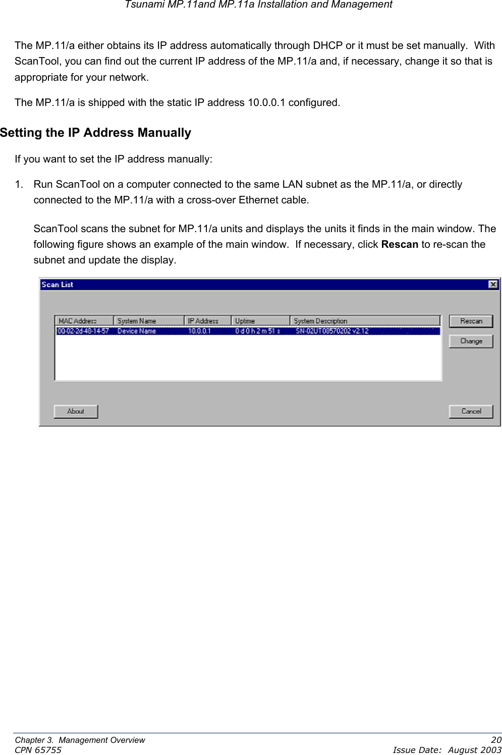 Tsunami MP.11and MP.11a Installation and Management The MP.11/a either obtains its IP address automatically through DHCP or it must be set manually.  With ScanTool, you can find out the current IP address of the MP.11/a and, if necessary, change it so that is appropriate for your network. The MP.11/a is shipped with the static IP address 10.0.0.1 configured.   Setting the IP Address Manually If you want to set the IP address manually: 1.  Run ScanTool on a computer connected to the same LAN subnet as the MP.11/a, or directly connected to the MP.11/a with a cross-over Ethernet cable. ScanTool scans the subnet for MP.11/a units and displays the units it finds in the main window. The following figure shows an example of the main window.  If necessary, click Rescan to re-scan the subnet and update the display.  Chapter 3.  Management Overview    20 CPN 65755    Issue Date:  August 2003 