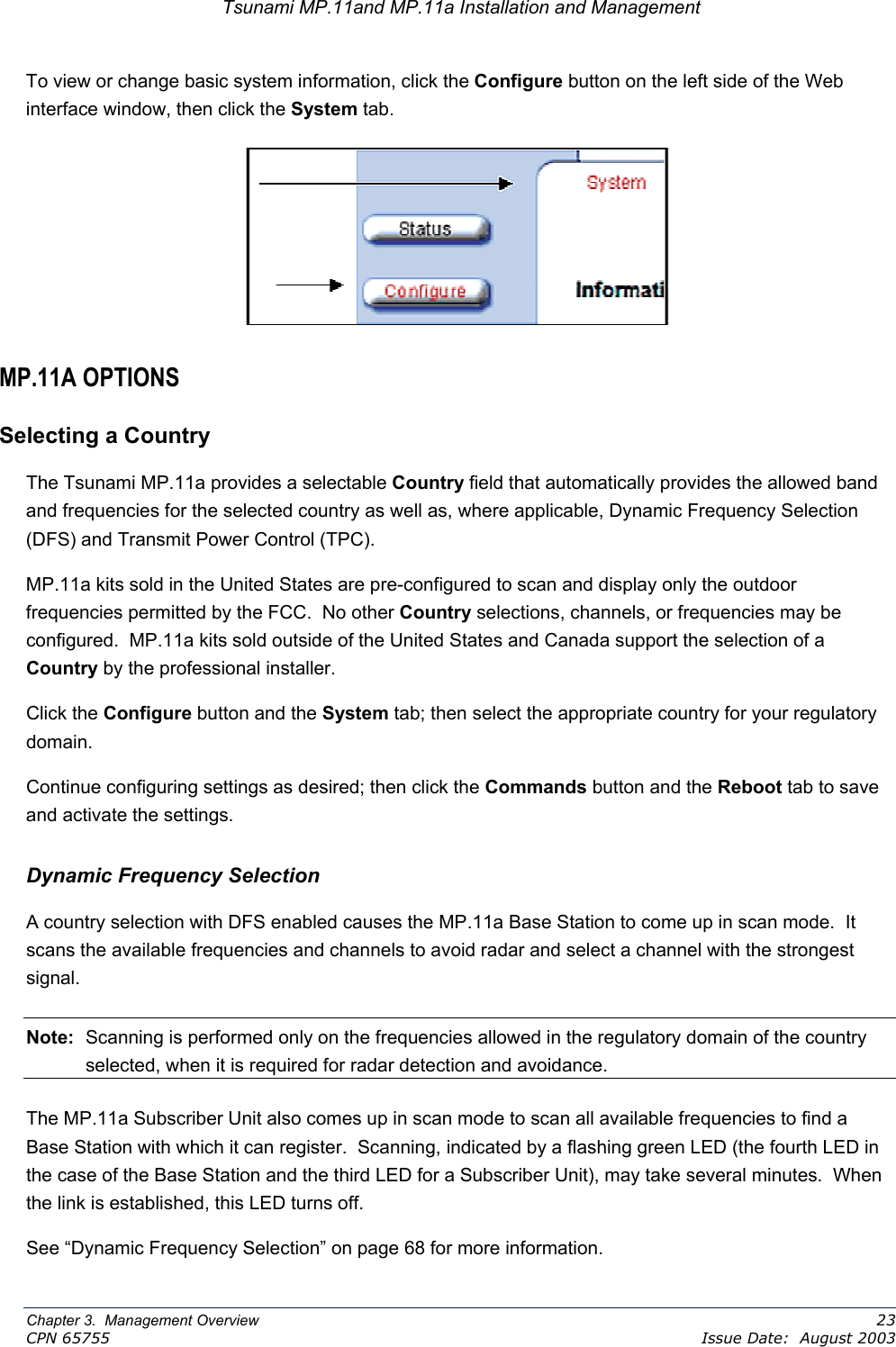 Tsunami MP.11and MP.11a Installation and Management To view or change basic system information, click the Configure button on the left side of the Web interface window, then click the System tab.   MP.11A OPTIONS Selecting a Country The Tsunami MP.11a provides a selectable Country field that automatically provides the allowed band and frequencies for the selected country as well as, where applicable, Dynamic Frequency Selection (DFS) and Transmit Power Control (TPC).   MP.11a kits sold in the United States are pre-configured to scan and display only the outdoor frequencies permitted by the FCC.  No other Country selections, channels, or frequencies may be configured.  MP.11a kits sold outside of the United States and Canada support the selection of a Country by the professional installer. Click the Configure button and the System tab; then select the appropriate country for your regulatory domain. Continue configuring settings as desired; then click the Commands button and the Reboot tab to save and activate the settings. Dynamic Frequency Selection A country selection with DFS enabled causes the MP.11a Base Station to come up in scan mode.  It scans the available frequencies and channels to avoid radar and select a channel with the strongest signal.   Note:  Scanning is performed only on the frequencies allowed in the regulatory domain of the country selected, when it is required for radar detection and avoidance. The MP.11a Subscriber Unit also comes up in scan mode to scan all available frequencies to find a Base Station with which it can register.  Scanning, indicated by a flashing green LED (the fourth LED in the case of the Base Station and the third LED for a Subscriber Unit), may take several minutes.  When the link is established, this LED turns off.  See “Dynamic Frequency Selection” on page 68 for more information. Chapter 3.  Management Overview    23 CPN 65755    Issue Date:  August 2003 