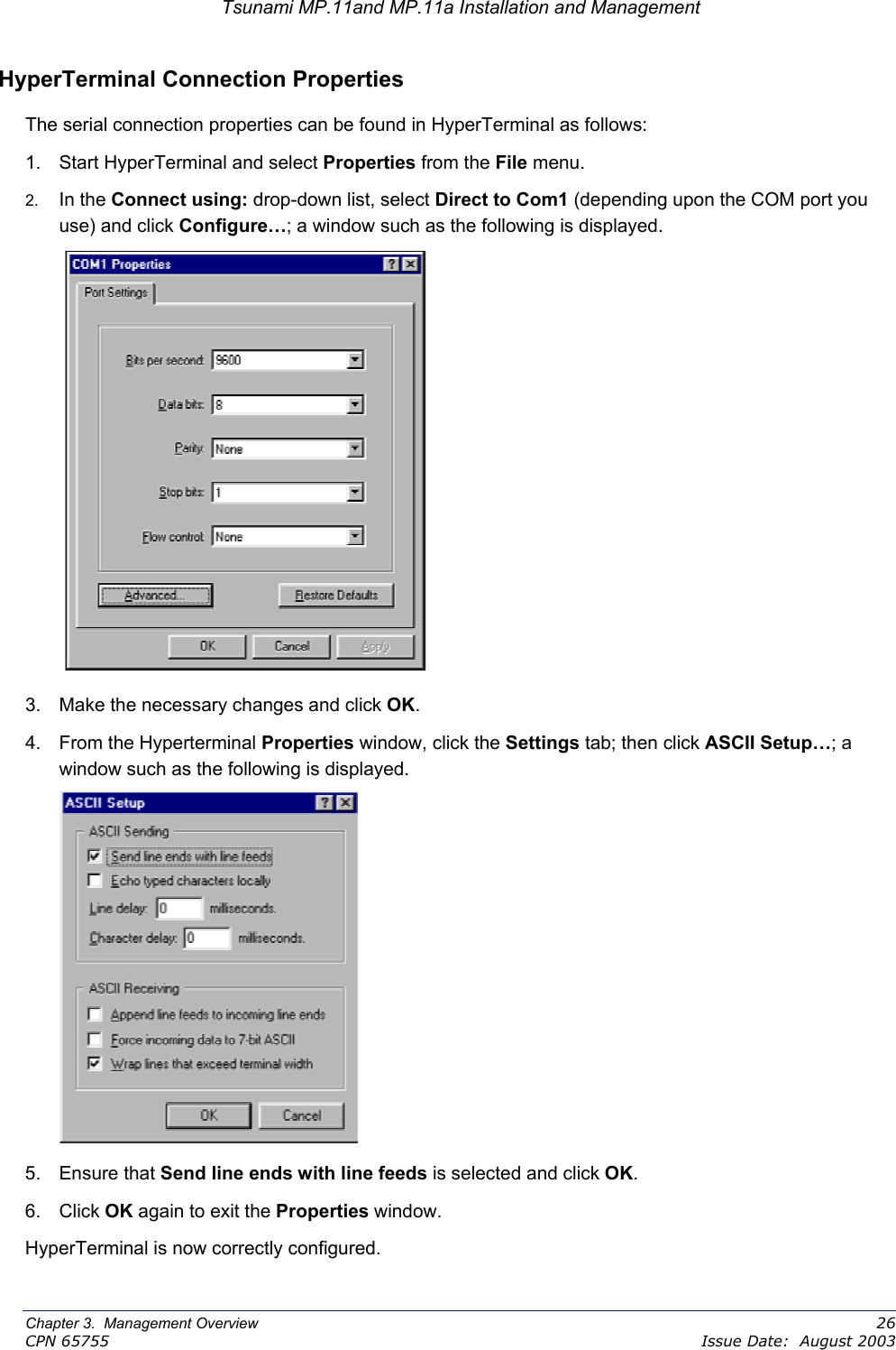 Tsunami MP.11and MP.11a Installation and Management HyperTerminal Connection Properties The serial connection properties can be found in HyperTerminal as follows: 1.  Start HyperTerminal and select Properties from the File menu. 2.  In the Connect using: drop-down list, select Direct to Com1 (depending upon the COM port you use) and click Configure…; a window such as the following is displayed.  3.  Make the necessary changes and click OK. 4. From the Hyperterminal Properties window, click the Settings tab; then click ASCII Setup…; a window such as the following is displayed.  5. Ensure that Send line ends with line feeds is selected and click OK.  6. Click OK again to exit the Properties window. HyperTerminal is now correctly configured. Chapter 3.  Management Overview    26 CPN 65755    Issue Date:  August 2003 