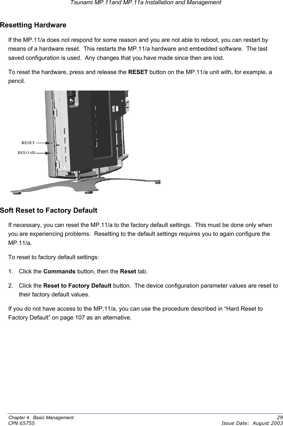 Tsunami MP.11and MP.11a Installation and Management Resetting Hardware  If the MP.11/a does not respond for some reason and you are not able to reboot, you can restart by means of a hardware reset.  This restarts the MP.11/a hardware and embedded software.  The last saved configuration is used.  Any changes that you have made since then are lost. To reset the hardware, press and release the RESET button on the MP.11/a unit with, for example, a pencil.   Soft Reset to Factory Default If necessary, you can reset the MP.11/a to the factory default settings.  This must be done only when you are experiencing problems.  Resetting to the default settings requires you to again configure the MP.11/a. To reset to factory default settings: 1. Click the Commands button, then the Reset tab. 2. Click the Reset to Factory Default button.  The device configuration parameter values are reset to their factory default values. If you do not have access to the MP.11/a, you can use the procedure described in “Hard Reset to Factory Default” on page 107 as an alternative.   Chapter 4.  Basic Management    29 CPN 65755    Issue Date:  August 2003 