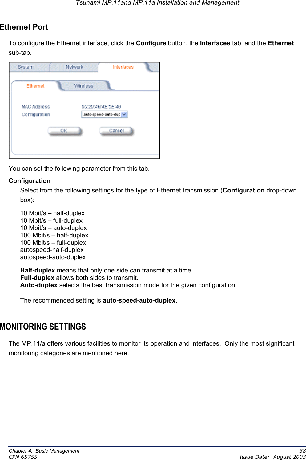 Tsunami MP.11and MP.11a Installation and Management Ethernet Port To configure the Ethernet interface, click the Configure button, the Interfaces tab, and the Ethernet sub-tab.    You can set the following parameter from this tab. Configuration Select from the following settings for the type of Ethernet transmission (Configuration drop-down box): 10 Mbit/s – half-duplex 10 Mbit/s – full-duplex 10 Mbit/s – auto-duplex 100 Mbit/s – half-duplex 100 Mbit/s – full-duplex autospeed-half-duplex autospeed-auto-duplex Half-duplex means that only one side can transmit at a time. Full-duplex allows both sides to transmit. Auto-duplex selects the best transmission mode for the given configuration. The recommended setting is auto-speed-auto-duplex.   MONITORING SETTINGS The MP.11/a offers various facilities to monitor its operation and interfaces.  Only the most significant monitoring categories are mentioned here. Chapter 4.  Basic Management    38 CPN 65755    Issue Date:  August 2003 