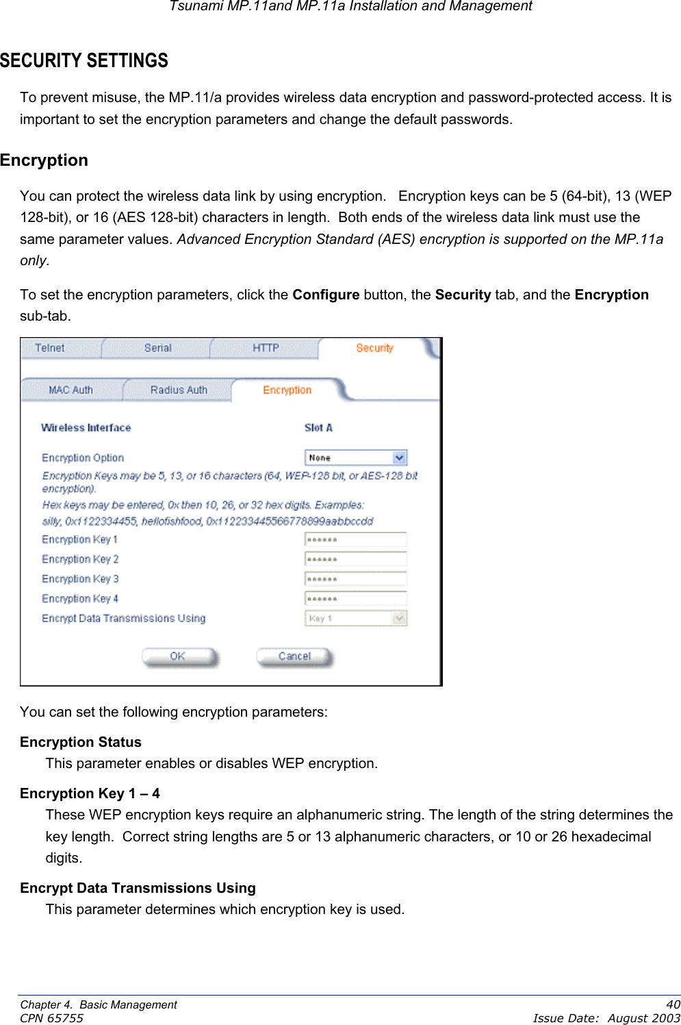 Tsunami MP.11and MP.11a Installation and Management SECURITY SETTINGS To prevent misuse, the MP.11/a provides wireless data encryption and password-protected access. It is important to set the encryption parameters and change the default passwords. Encryption You can protect the wireless data link by using encryption.   Encryption keys can be 5 (64-bit), 13 (WEP 128-bit), or 16 (AES 128-bit) characters in length.  Both ends of the wireless data link must use the same parameter values. Advanced Encryption Standard (AES) encryption is supported on the MP.11a only. To set the encryption parameters, click the Configure button, the Security tab, and the Encryption sub-tab.  You can set the following encryption parameters: Encryption Status This parameter enables or disables WEP encryption. Encryption Key 1 – 4 These WEP encryption keys require an alphanumeric string. The length of the string determines the key length.  Correct string lengths are 5 or 13 alphanumeric characters, or 10 or 26 hexadecimal digits. Encrypt Data Transmissions Using This parameter determines which encryption key is used.  Chapter 4.  Basic Management    40 CPN 65755    Issue Date:  August 2003 