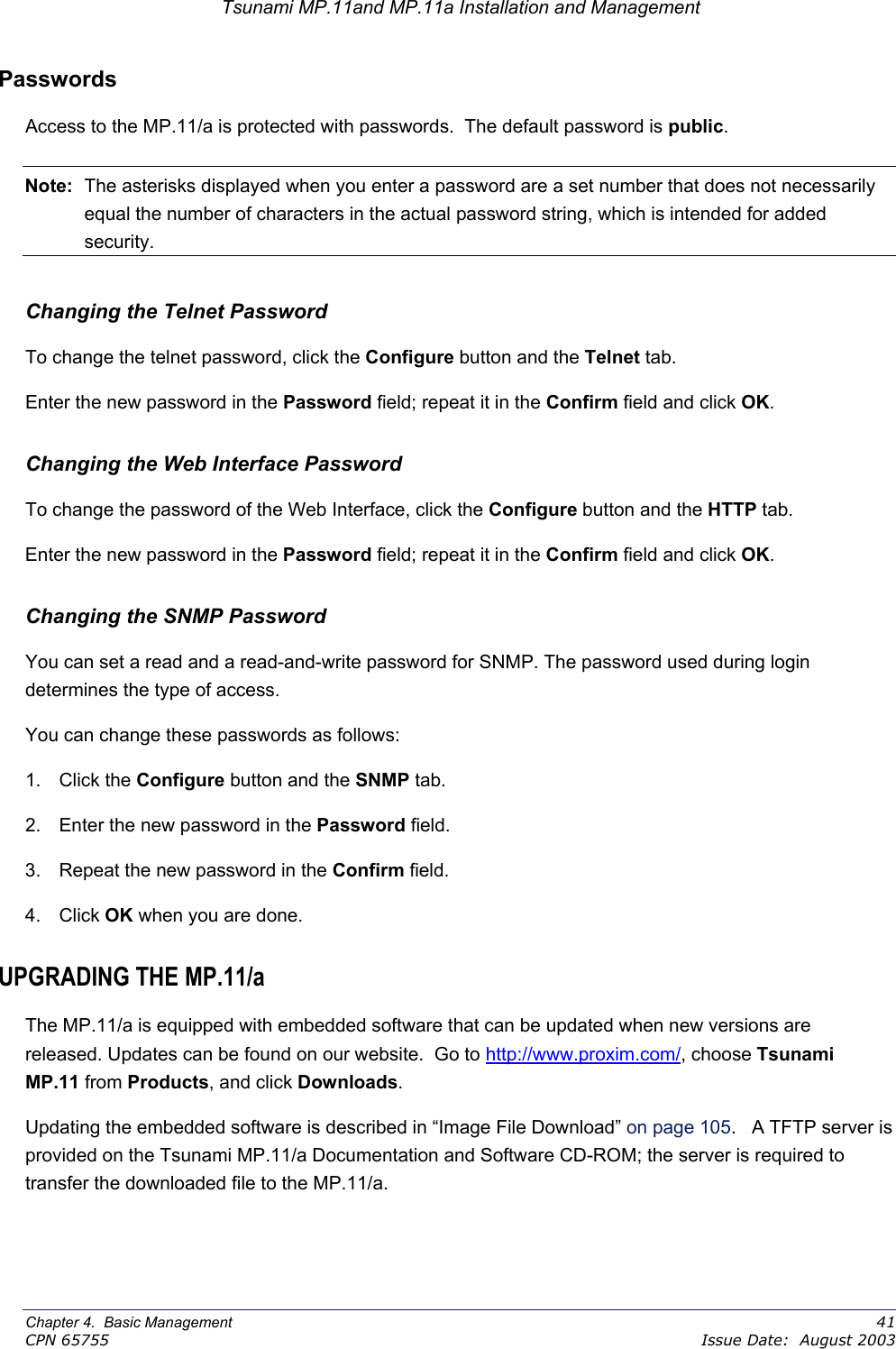 Tsunami MP.11and MP.11a Installation and Management Passwords Access to the MP.11/a is protected with passwords.  The default password is public. Note:  The asterisks displayed when you enter a password are a set number that does not necessarily equal the number of characters in the actual password string, which is intended for added security. Changing the Telnet Password  To change the telnet password, click the Configure button and the Telnet tab. Enter the new password in the Password field; repeat it in the Confirm field and click OK. Changing the Web Interface Password To change the password of the Web Interface, click the Configure button and the HTTP tab. Enter the new password in the Password field; repeat it in the Confirm field and click OK. Changing the SNMP Password You can set a read and a read-and-write password for SNMP. The password used during login determines the type of access. You can change these passwords as follows: 1. Click the Configure button and the SNMP tab.   2.  Enter the new password in the Password field. 3.  Repeat the new password in the Confirm field. 4. Click OK when you are done.  UPGRADING THE MP.11/a The MP.11/a is equipped with embedded software that can be updated when new versions are released. Updates can be found on our website.  Go to http://www.proxim.com/, choose Tsunami MP.11 from Products, and click Downloads. Updating the embedded software is described in “Image File Download” on page 105.   A TFTP server is provided on the Tsunami MP.11/a Documentation and Software CD-ROM; the server is required to transfer the downloaded file to the MP.11/a. Chapter 4.  Basic Management    41 CPN 65755    Issue Date:  August 2003 