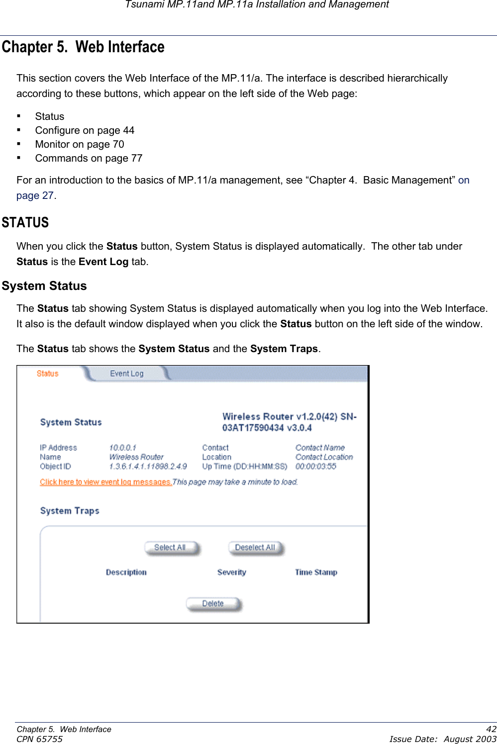 Tsunami MP.11and MP.11a Installation and Management Chapter 5.  Web Interface This section covers the Web Interface of the MP.11/a. The interface is described hierarchically according to these buttons, which appear on the left side of the Web page: ▪ Status  ▪ Configure on page 44 ▪ Monitor on page 70 ▪ Commands on page 77 For an introduction to the basics of MP.11/a management, see “Chapter 4.  Basic Management” on page 27.  STATUS  When you click the Status button, System Status is displayed automatically.  The other tab under Status is the Event Log tab. System Status The Status tab showing System Status is displayed automatically when you log into the Web Interface.  It also is the default window displayed when you click the Status button on the left side of the window.   The Status tab shows the System Status and the System Traps.  Chapter 5.  Web Interface    42 CPN 65755    Issue Date:  August 2003 