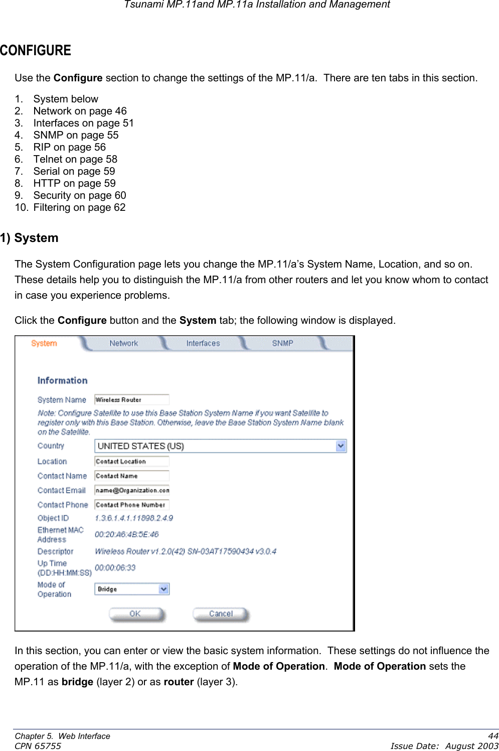 Tsunami MP.11and MP.11a Installation and Management CONFIGURE Use the Configure section to change the settings of the MP.11/a.  There are ten tabs in this section. 1. System below 2.  Network on page 46 3.  Interfaces on page 51 4.  SNMP on page 55 5.  RIP on page 56 6.  Telnet on page 58 7.  Serial on page 59 8.  HTTP on page 59 9.  Security on page 60 10.  Filtering on page 62 1) System The System Configuration page lets you change the MP.11/a’s System Name, Location, and so on.  These details help you to distinguish the MP.11/a from other routers and let you know whom to contact in case you experience problems. Click the Configure button and the System tab; the following window is displayed.  In this section, you can enter or view the basic system information.  These settings do not influence the operation of the MP.11/a, with the exception of Mode of Operation.  Mode of Operation sets the MP.11 as bridge (layer 2) or as router (layer 3).  Chapter 5.  Web Interface    44 CPN 65755    Issue Date:  August 2003 