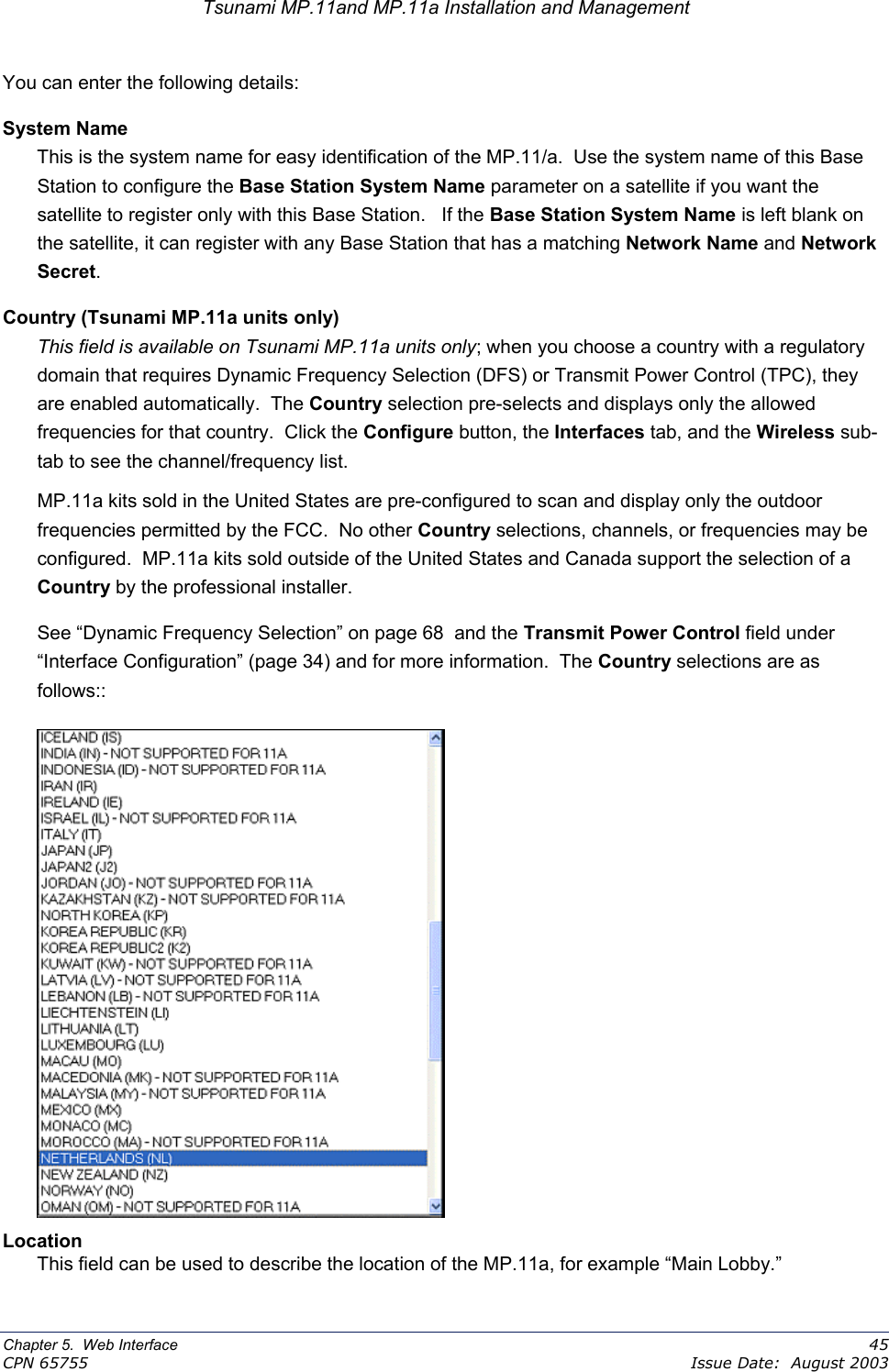 Tsunami MP.11and MP.11a Installation and Management You can enter the following details: System Name This is the system name for easy identification of the MP.11/a.  Use the system name of this Base Station to configure the Base Station System Name parameter on a satellite if you want the satellite to register only with this Base Station.   If the Base Station System Name is left blank on the satellite, it can register with any Base Station that has a matching Network Name and Network Secret. Country (Tsunami MP.11a units only) This field is available on Tsunami MP.11a units only; when you choose a country with a regulatory domain that requires Dynamic Frequency Selection (DFS) or Transmit Power Control (TPC), they are enabled automatically.  The Country selection pre-selects and displays only the allowed frequencies for that country.  Click the Configure button, the Interfaces tab, and the Wireless sub-tab to see the channel/frequency list.   MP.11a kits sold in the United States are pre-configured to scan and display only the outdoor frequencies permitted by the FCC.  No other Country selections, channels, or frequencies may be configured.  MP.11a kits sold outside of the United States and Canada support the selection of a Country by the professional installer.  See “Dynamic Frequency Selection” on page 68  and the Transmit Power Control field under “Interface Configuration” (page 34) and for more information.  The Country selections are as follows::   Location This field can be used to describe the location of the MP.11a, for example “Main Lobby.” Chapter 5.  Web Interface    45 CPN 65755    Issue Date:  August 2003 