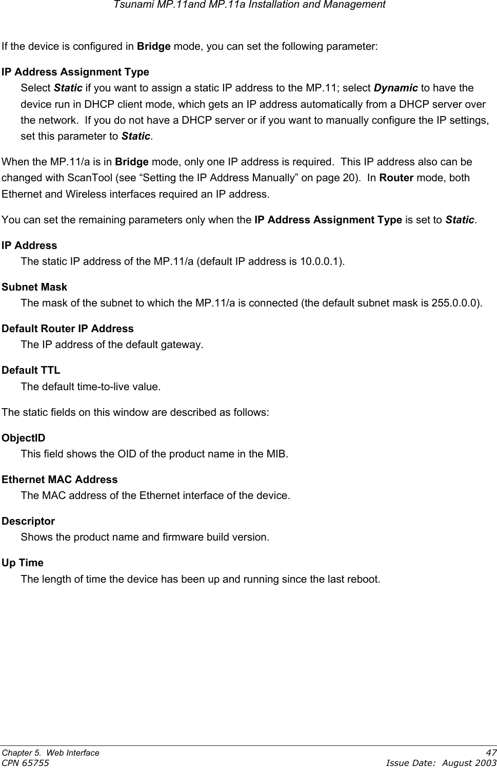 Tsunami MP.11and MP.11a Installation and Management If the device is configured in Bridge mode, you can set the following parameter: IP Address Assignment Type Select Static if you want to assign a static IP address to the MP.11; select Dynamic to have the device run in DHCP client mode, which gets an IP address automatically from a DHCP server over the network.  If you do not have a DHCP server or if you want to manually configure the IP settings, set this parameter to Static. When the MP.11/a is in Bridge mode, only one IP address is required.  This IP address also can be changed with ScanTool (see “Setting the IP Address Manually” on page 20).  In Router mode, both Ethernet and Wireless interfaces required an IP address. You can set the remaining parameters only when the IP Address Assignment Type is set to Static. IP Address The static IP address of the MP.11/a (default IP address is 10.0.0.1). Subnet Mask The mask of the subnet to which the MP.11/a is connected (the default subnet mask is 255.0.0.0). Default Router IP Address The IP address of the default gateway. Default TTL The default time-to-live value. The static fields on this window are described as follows: ObjectID This field shows the OID of the product name in the MIB. Ethernet MAC Address The MAC address of the Ethernet interface of the device. Descriptor Shows the product name and firmware build version. Up Time The length of time the device has been up and running since the last reboot. Chapter 5.  Web Interface    47 CPN 65755    Issue Date:  August 2003 