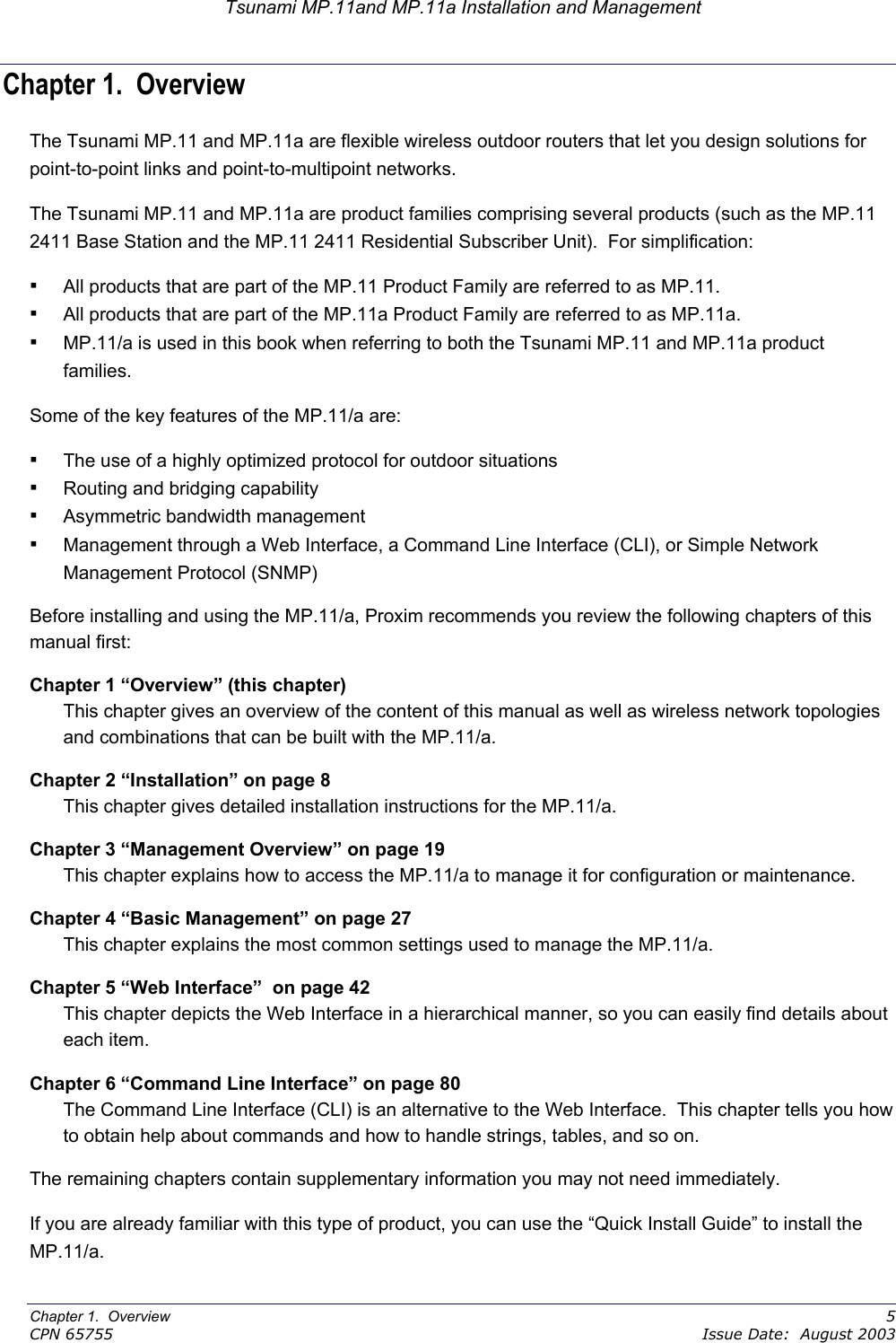 Tsunami MP.11and MP.11a Installation and Management Chapter 1.  Overview               The Tsunami MP.11 and MP.11a are flexible wireless outdoor routers that let you design solutions for point-to-point links and point-to-multipoint networks. The Tsunami MP.11 and MP.11a are product families comprising several products (such as the MP.11 2411 Base Station and the MP.11 2411 Residential Subscriber Unit).  For simplification: ▪ All products that are part of the MP.11 Product Family are referred to as MP.11. ▪ All products that are part of the MP.11a Product Family are referred to as MP.11a. ▪ MP.11/a is used in this book when referring to both the Tsunami MP.11 and MP.11a product families. Some of the key features of the MP.11/a are: ▪ The use of a highly optimized protocol for outdoor situations ▪ Routing and bridging capability ▪ Asymmetric bandwidth management ▪ Management through a Web Interface, a Command Line Interface (CLI), or Simple Network Management Protocol (SNMP) Before installing and using the MP.11/a, Proxim recommends you review the following chapters of this manual first: Chapter 1 “Overview” (this chapter) This chapter gives an overview of the content of this manual as well as wireless network topologies and combinations that can be built with the MP.11/a. Chapter 2 “Installation” on page 8 This chapter gives detailed installation instructions for the MP.11/a. Chapter 3 “Management Overview” on page 19  This chapter explains how to access the MP.11/a to manage it for configuration or maintenance. Chapter 4 “Basic Management” on page 27 This chapter explains the most common settings used to manage the MP.11/a. Chapter 5 “Web Interface”  on page 42 This chapter depicts the Web Interface in a hierarchical manner, so you can easily find details about each item. Chapter 6 “Command Line Interface” on page 80 The Command Line Interface (CLI) is an alternative to the Web Interface.  This chapter tells you how to obtain help about commands and how to handle strings, tables, and so on. The remaining chapters contain supplementary information you may not need immediately. If you are already familiar with this type of product, you can use the “Quick Install Guide” to install the MP.11/a. Chapter 1.  Overview    5 CPN 65755    Issue Date:  August 2003 