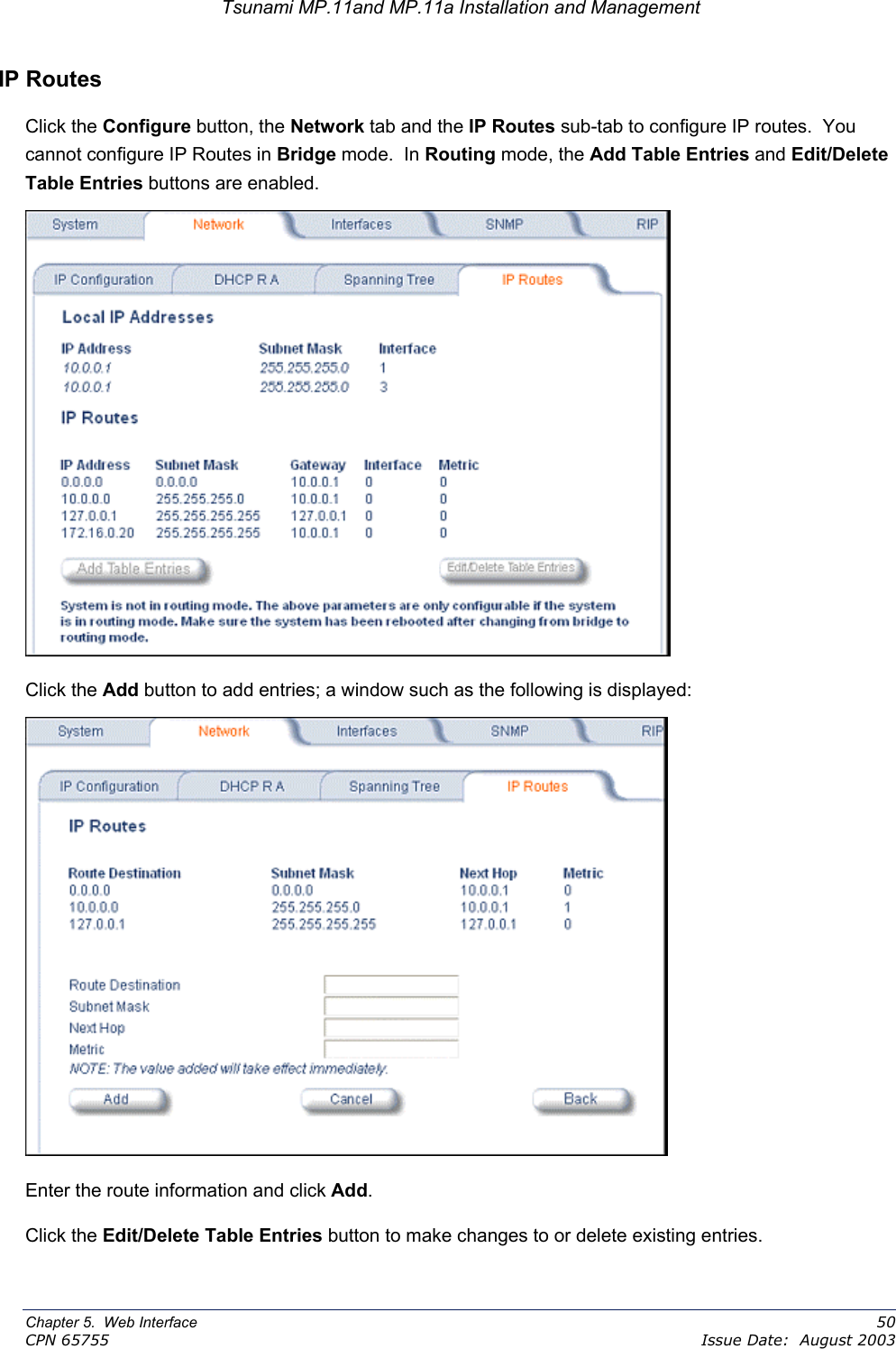 Tsunami MP.11and MP.11a Installation and Management IP Routes Click the Configure button, the Network tab and the IP Routes sub-tab to configure IP routes.  You cannot configure IP Routes in Bridge mode.  In Routing mode, the Add Table Entries and Edit/Delete Table Entries buttons are enabled.  Click the Add button to add entries; a window such as the following is displayed:  Enter the route information and click Add. Click the Edit/Delete Table Entries button to make changes to or delete existing entries. Chapter 5.  Web Interface    50 CPN 65755    Issue Date:  August 2003 