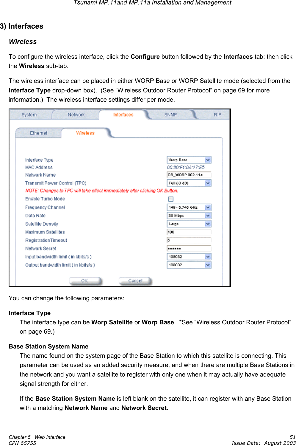 Tsunami MP.11and MP.11a Installation and Management 3) Interfaces Wireless To configure the wireless interface, click the Configure button followed by the Interfaces tab; then click the Wireless sub-tab.  The wireless interface can be placed in either WORP Base or WORP Satellite mode (selected from the Interface Type drop-down box).  (See “Wireless Outdoor Router Protocol” on page 69 for more information.)  The wireless interface settings differ per mode.  You can change the following parameters: Interface Type The interface type can be Worp Satellite or Worp Base.  *See “Wireless Outdoor Router Protocol” on page 69.) Base Station System Name The name found on the system page of the Base Station to which this satellite is connecting. This parameter can be used as an added security measure, and when there are multiple Base Stations in the network and you want a satellite to register with only one when it may actually have adequate signal strength for either.  If the Base Station System Name is left blank on the satellite, it can register with any Base Station with a matching Network Name and Network Secret. Chapter 5.  Web Interface    51 CPN 65755    Issue Date:  August 2003 