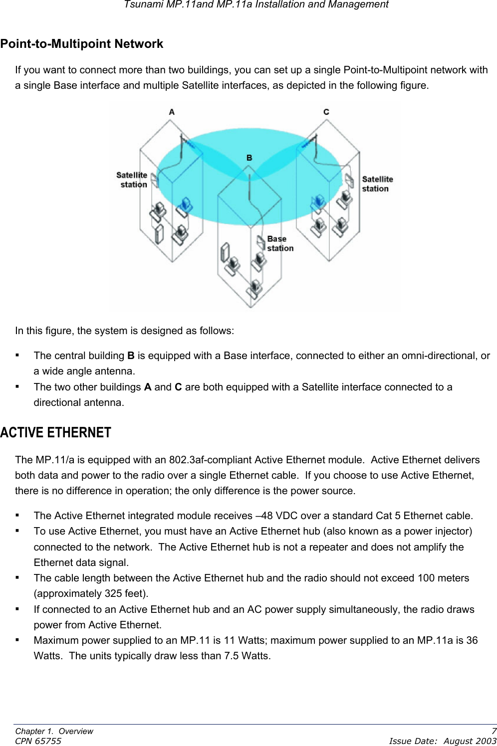 Tsunami MP.11and MP.11a Installation and Management Point-to-Multipoint Network If you want to connect more than two buildings, you can set up a single Point-to-Multipoint network with a single Base interface and multiple Satellite interfaces, as depicted in the following figure.  In this figure, the system is designed as follows: ▪ The central building B is equipped with a Base interface, connected to either an omni-directional, or a wide angle antenna. ▪ The two other buildings A and C are both equipped with a Satellite interface connected to a directional antenna. ACTIVE ETHERNET The MP.11/a is equipped with an 802.3af-compliant Active Ethernet module.  Active Ethernet delivers both data and power to the radio over a single Ethernet cable.  If you choose to use Active Ethernet, there is no difference in operation; the only difference is the power source. ▪ The Active Ethernet integrated module receives –48 VDC over a standard Cat 5 Ethernet cable. ▪ To use Active Ethernet, you must have an Active Ethernet hub (also known as a power injector) connected to the network.  The Active Ethernet hub is not a repeater and does not amplify the Ethernet data signal. ▪ The cable length between the Active Ethernet hub and the radio should not exceed 100 meters (approximately 325 feet). ▪ If connected to an Active Ethernet hub and an AC power supply simultaneously, the radio draws power from Active Ethernet. ▪ Maximum power supplied to an MP.11 is 11 Watts; maximum power supplied to an MP.11a is 36 Watts.  The units typically draw less than 7.5 Watts.Chapter 1.  Overview    7 CPN 65755    Issue Date:  August 2003 