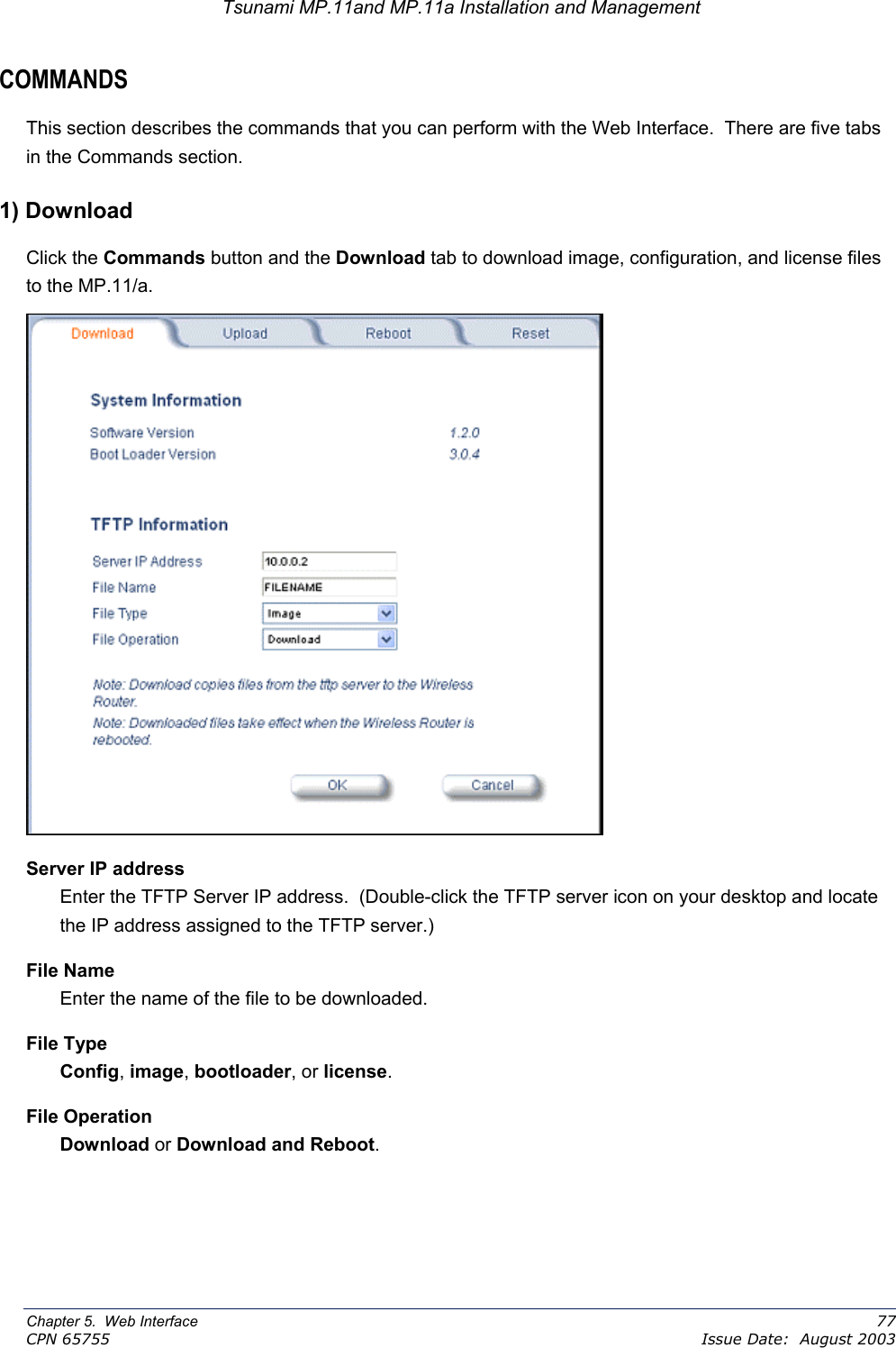 Tsunami MP.11and MP.11a Installation and Management COMMANDS This section describes the commands that you can perform with the Web Interface.  There are five tabs in the Commands section. 1) Download Click the Commands button and the Download tab to download image, configuration, and license files to the MP.11/a.  Server IP address Enter the TFTP Server IP address.  (Double-click the TFTP server icon on your desktop and locate the IP address assigned to the TFTP server.) File Name Enter the name of the file to be downloaded. File Type Config, image, bootloader, or license. File Operation Download or Download and Reboot. Chapter 5.  Web Interface    77 CPN 65755    Issue Date:  August 2003 