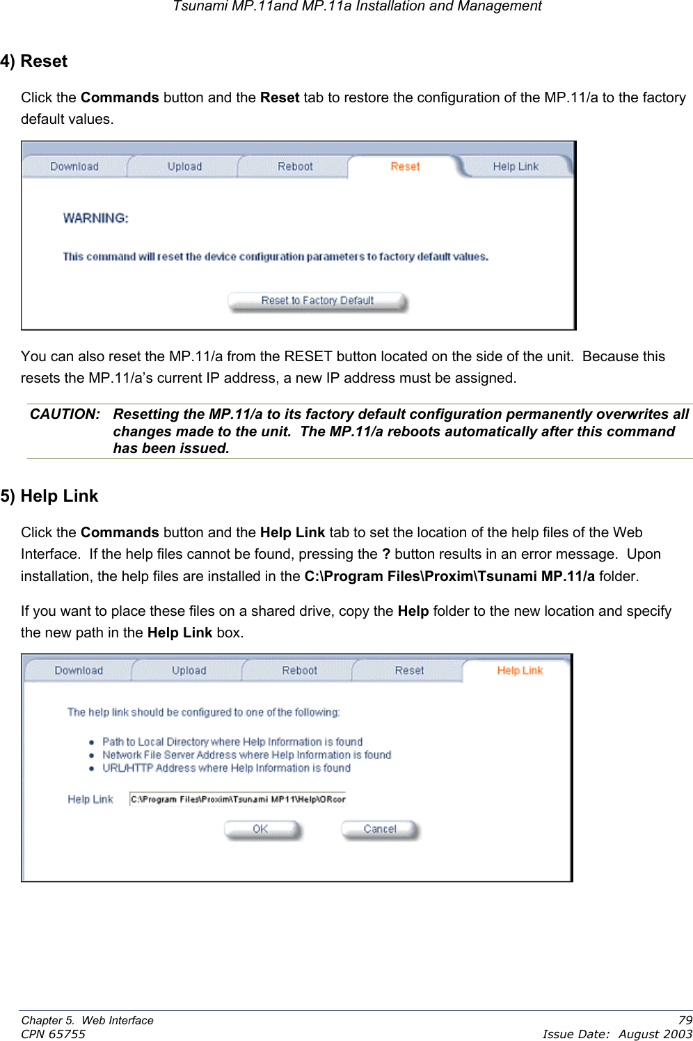 Tsunami MP.11and MP.11a Installation and Management 4) Reset Click the Commands button and the Reset tab to restore the configuration of the MP.11/a to the factory default values.  You can also reset the MP.11/a from the RESET button located on the side of the unit.  Because this resets the MP.11/a’s current IP address, a new IP address must be assigned. CAUTION:  Resetting the MP.11/a to its factory default configuration permanently overwrites all changes made to the unit.  The MP.11/a reboots automatically after this command has been issued. 5) Help Link Click the Commands button and the Help Link tab to set the location of the help files of the Web Interface.  If the help files cannot be found, pressing the ? button results in an error message.  Upon installation, the help files are installed in the C:\Program Files\Proxim\Tsunami MP.11/a folder. If you want to place these files on a shared drive, copy the Help folder to the new location and specify the new path in the Help Link box.  Chapter 5.  Web Interface    79 CPN 65755    Issue Date:  August 2003 