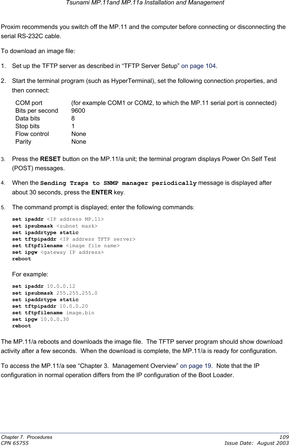 Tsunami MP.11and MP.11a Installation and Management Proxim recommends you switch off the MP.11 and the computer before connecting or disconnecting the serial RS-232C cable. To download an image file: 1.  Set up the TFTP server as described in “TFTP Server Setup” on page 104.  2.  Start the terminal program (such as HyperTerminal), set the following connection properties, and then connect: COM port  (for example COM1 or COM2, to which the MP.11 serial port is connected) Bits per second  9600 Data bits  8 Stop bits  1 Flow control  None Parity None  3.  Press the RESET button on the MP.11/a unit; the terminal program displays Power On Self Test (POST) messages. 4.  When the Sending Traps to SNMP manager periodically message is displayed after about 30 seconds, press the ENTER key. 5.  The command prompt is displayed; enter the following commands: set ipaddr &lt;IP address MP.11&gt; set ipsubmask &lt;subnet mask&gt; set ipaddrtype static set tftpipaddr &lt;IP address TFTP server&gt; set tftpfilename &lt;image file name&gt; set ipgw &lt;gateway IP address&gt; reboot  For example: set ipaddr 10.0.0.12 set ipsubmask 255.255.255.0 set ipaddrtype static set tftpipaddr 10.0.0.20 set tftpfilename image.bin set ipgw 10.0.0.30 reboot  The MP.11/a reboots and downloads the image file.  The TFTP server program should show download activity after a few seconds.  When the download is complete, the MP.11/a is ready for configuration. To access the MP.11/a see “Chapter 3.  Management Overview” on page 19.  Note that the IP configuration in normal operation differs from the IP configuration of the Boot Loader. Chapter 7.  Procedures    109 CPN 65755    Issue Date:  August 2003 