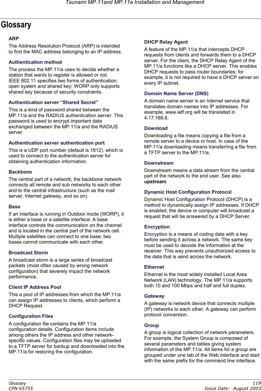 Tsunami MP.11and MP.11a Installation and Management Glossary ARP DHCP Relay Agent The Address Resolution Protocol (ARP) is intended to find the MAC address belonging to an IP address. A feature of the MP.11/a that intercepts DHCP requests from clients and forwards them to a DHCP server. For the client, the DHCP Relay Agent of the MP.11/a functions like a DHCP server. This enables DHCP requests to pass router boundaries; for example, it is not required to have a DHCP server on every IP subnet. Authentication method The process the MP.11/a uses to decide whether a station that wants to register is allowed or not. IEEE 802.11 specifies two forms of authentication: open system and shared key; WORP only supports shared key because of security constraints. Domain Name Server (DNS) A domain name server is an Internet service that translates domain names into IP addresses. For example, www.ietf.org will be translated in 4.17.168.6. Authentication server “Shared Secret” This is a kind of password shared between the MP.11/a and the RADIUS authentication server. This password is used to encrypt important data exchanged between the MP.11/a and the RADIUS server Download Downloading a file means copying a file from a remote server to a device or host. In case of the MP.11/a downloading means transferring a file from a TFTP server to the MP.11/a. Authentication server authentication port This is a UDP port number (default is 1812), which is used to connect to the authentication server for obtaining authentication information. Downstream Downstream means a data stream from the central part of the network to the end user. See also upstream. Backbone The central part of a network; the backbone network connects all remote and sub networks to each other and to the central infrastructure (such as the mail server, Internet gateway, and so on). Dynamic Host Configuration Protocol Dynamic Host Configuration Protocol (DHCP) is a method to dynamically assign IP addresses. If DHCP is enabled, the device or computer will broadcast a request that will be answered by a DHCP Server. Base If an interface is running in Outdoor mode (WORP), it is either a base or a satellite interface. A base interface controls the communication on the channel and is located in the central part of the network cell. Multiple satellites can connect to one base; two bases cannot communicate with each other.  Encryption Encryption is a means of coding data with a key before sending it across a network. The same key must be used to decode the information at the receiver. This way prevents unauthorized access to the data that is send across the network. Broadcast Storm A broadcast storm is a large series of broadcast packets (most often caused by wrong network configuration) that severely impact the network performance. Ethernet Ethernet is the most widely installed Local Area Network (LAN) technology. The MP.11/a supports both 10 and 100 Mbps and half and full duplex. Client IP Address Pool This a pool of IP addresses from which the MP.11/a can assign IP addresses to clients, which perform a DHCP Request. Gateway A gateway is network device that connects multiple (IP) networks to each other. A gateway can perform protocol conversion.    Configuration Files A configuration file contains the MP.11/a configuration details. Configuration items include among others the IP address and other network-specific values. Configuration files may be uploaded to a TFTP server for backup and downloaded into the MP.11/a for restoring the configuration. Group A group is logical collection of network parameters. For example, the System Group is composed of several parameters and tables giving system information of the MP.11/a. All items for a group are grouped under one tab of the Web Interface and start with the same prefix for the command line interface. Glossary   119 CPN 65755    Issue Date:  August 2003 