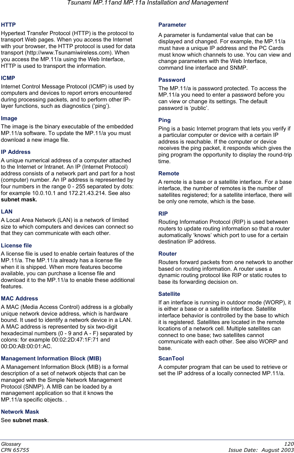 Tsunami MP.11and MP.11a Installation and Management HTTP Parameter Hypertext Transfer Protocol (HTTP) is the protocol to transport Web pages. When you access the Internet with your browser, the HTTP protocol is used for data transport (http://www.Tsunamiwireless.com). When you access the MP.11/a using the Web Interface, HTTP is used to transport the information. A parameter is fundamental value that can be displayed and changed. For example, the MP.11/a must have a unique IP address and the PC Cards must know which channels to use. You can view and change parameters with the Web Interface, command line interface and SNMP. ICMP Password Internet Control Message Protocol (ICMP) is used by computers and devices to report errors encountered during processing packets, and to perform other IP-layer functions, such as diagnostics (‘ping’). The MP.11/a is password protected. To access the MP.11/a you need to enter a password before you can view or change its settings. The default password is ‘public’. Image Ping The image is the binary executable of the embedded MP.11/a software. To update the MP.11/a you must download a new image file. Ping is a basic Internet program that lets you verify if a particular computer or device with a certain IP address is reachable. If the computer or device receives the ping packet, it responds which gives the ping program the opportunity to display the round-trip time. IP Address A unique numerical address of a computer attached to the Internet or Intranet. An IP (Internet Protocol) address consists of a network part and part for a host (computer) number. An IP address is represented by four numbers in the range 0 - 255 separated by dots: for example 10.0.10.1 and 172.21.43.214. See also subnet mask. Remote A remote is a base or a satellite interface. For a base interface, the number of remotes is the number of satellites registered; for a satellite interface, there will be only one remote, which is the base. LAN RIP A Local Area Network (LAN) is a network of limited size to which computers and devices can connect so that they can communicate with each other. Routing Information Protocol (RIP) is used between routers to update routing information so that a router automatically ‘knows’ which port to use for a certain destination IP address. License file Router A license file is used to enable certain features of the MP.11/a. The MP.11/a already has a license file when it is shipped. When more features become available, you can purchase a license file and download it to the MP.11/a to enable these additional features. Routers forward packets from one network to another based on routing information. A router uses a dynamic routing protocol like RIP or static routes to base its forwarding decision on. Satellite MAC Address If an interface is running in outdoor mode (WORP), it is either a base or a satellite interface. Satellite interface behavior is controlled by the base to which it is registered. Satellites are located in the remote locations of a network cell. Multiple satellites can connect to one base; two satellites cannot communicate with each other. See also WORP and base.   A MAC (Media Access Control) address is a globally unique network device address, which is hardware bound. It used to identify a network device in a LAN. A MAC address is represented by six two-digit hexadecimal numbers (0 - 9 and A - F) separated by colons: for example 00:02:2D:47:1F:71 and 00:D0:AB:00:01:AC. ScanTool Management Information Block (MIB) A computer program that can be used to retrieve or set the IP address of a locally connected MP.11/a. A Management Information Block (MIB) is a formal description of a set of network objects that can be managed with the Simple Network Management Protocol (SNMP). A MIB can be loaded by a management application so that it knows the MP.11/a specific objects. . Network Mask See subnet mask. Glossary   120 CPN 65755    Issue Date:  August 2003 