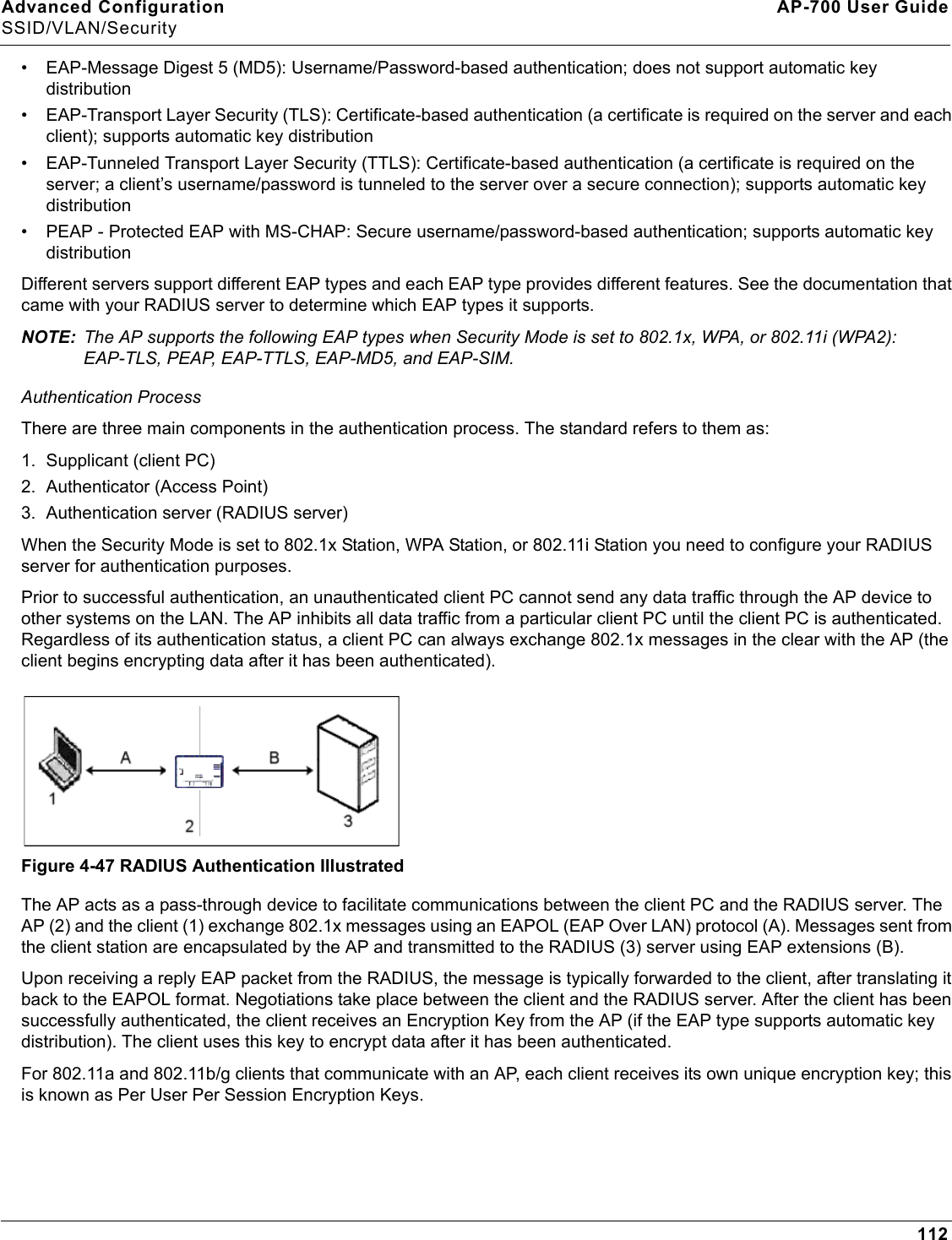 Advanced Configuration AP-700 User GuideSSID/VLAN/Security112• EAP-Message Digest 5 (MD5): Username/Password-based authentication; does not support automatic key distribution• EAP-Transport Layer Security (TLS): Certificate-based authentication (a certificate is required on the server and each client); supports automatic key distribution• EAP-Tunneled Transport Layer Security (TTLS): Certificate-based authentication (a certificate is required on the server; a client’s username/password is tunneled to the server over a secure connection); supports automatic key distribution• PEAP - Protected EAP with MS-CHAP: Secure username/password-based authentication; supports automatic key distributionDifferent servers support different EAP types and each EAP type provides different features. See the documentation that came with your RADIUS server to determine which EAP types it supports.NOTE: The AP supports the following EAP types when Security Mode is set to 802.1x, WPA, or 802.11i (WPA2): EAP-TLS, PEAP, EAP-TTLS, EAP-MD5, and EAP-SIM.Authentication ProcessThere are three main components in the authentication process. The standard refers to them as:1. Supplicant (client PC)2. Authenticator (Access Point)3. Authentication server (RADIUS server)When the Security Mode is set to 802.1x Station, WPA Station, or 802.11i Station you need to configure your RADIUS server for authentication purposes.Prior to successful authentication, an unauthenticated client PC cannot send any data traffic through the AP device to other systems on the LAN. The AP inhibits all data traffic from a particular client PC until the client PC is authenticated. Regardless of its authentication status, a client PC can always exchange 802.1x messages in the clear with the AP (the client begins encrypting data after it has been authenticated).Figure 4-47 RADIUS Authentication IllustratedThe AP acts as a pass-through device to facilitate communications between the client PC and the RADIUS server. The AP (2) and the client (1) exchange 802.1x messages using an EAPOL (EAP Over LAN) protocol (A). Messages sent from the client station are encapsulated by the AP and transmitted to the RADIUS (3) server using EAP extensions (B).Upon receiving a reply EAP packet from the RADIUS, the message is typically forwarded to the client, after translating it back to the EAPOL format. Negotiations take place between the client and the RADIUS server. After the client has been successfully authenticated, the client receives an Encryption Key from the AP (if the EAP type supports automatic key distribution). The client uses this key to encrypt data after it has been authenticated. For 802.11a and 802.11b/g clients that communicate with an AP, each client receives its own unique encryption key; this is known as Per User Per Session Encryption Keys.