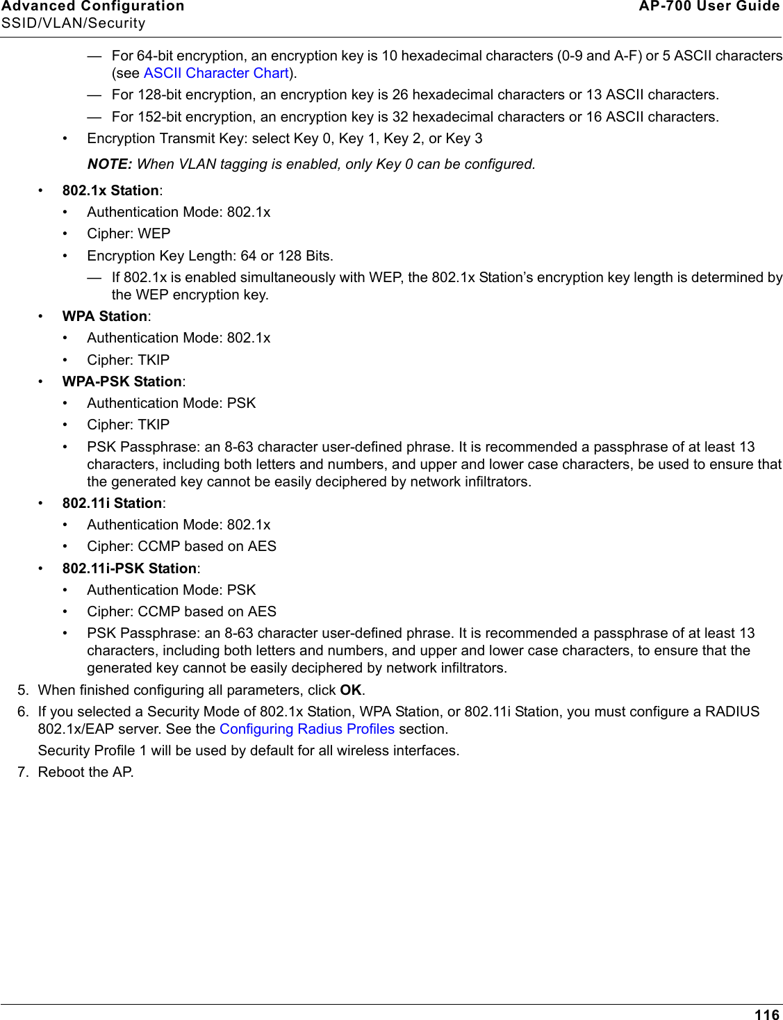 Advanced Configuration AP-700 User GuideSSID/VLAN/Security116— For 64-bit encryption, an encryption key is 10 hexadecimal characters (0-9 and A-F) or 5 ASCII characters (see ASCII Character Chart).— For 128-bit encryption, an encryption key is 26 hexadecimal characters or 13 ASCII characters.— For 152-bit encryption, an encryption key is 32 hexadecimal characters or 16 ASCII characters.• Encryption Transmit Key: select Key 0, Key 1, Key 2, or Key 3NOTE: When VLAN tagging is enabled, only Key 0 can be configured.•802.1x Station:• Authentication Mode: 802.1x• Cipher: WEP• Encryption Key Length: 64 or 128 Bits. — If 802.1x is enabled simultaneously with WEP, the 802.1x Station’s encryption key length is determined by the WEP encryption key. •WPA Station:• Authentication Mode: 802.1x• Cipher: TKIP•WPA-PSK Station:• Authentication Mode: PSK• Cipher: TKIP• PSK Passphrase: an 8-63 character user-defined phrase. It is recommended a passphrase of at least 13 characters, including both letters and numbers, and upper and lower case characters, be used to ensure that the generated key cannot be easily deciphered by network infiltrators.•802.11i Station:• Authentication Mode: 802.1x• Cipher: CCMP based on AES•802.11i-PSK Station:• Authentication Mode: PSK• Cipher: CCMP based on AES• PSK Passphrase: an 8-63 character user-defined phrase. It is recommended a passphrase of at least 13 characters, including both letters and numbers, and upper and lower case characters, to ensure that the generated key cannot be easily deciphered by network infiltrators.5. When finished configuring all parameters, click OK.6. If you selected a Security Mode of 802.1x Station, WPA Station, or 802.11i Station, you must configure a RADIUS 802.1x/EAP server. See the Configuring Radius Profiles section. Security Profile 1 will be used by default for all wireless interfaces.7. Reboot the AP.