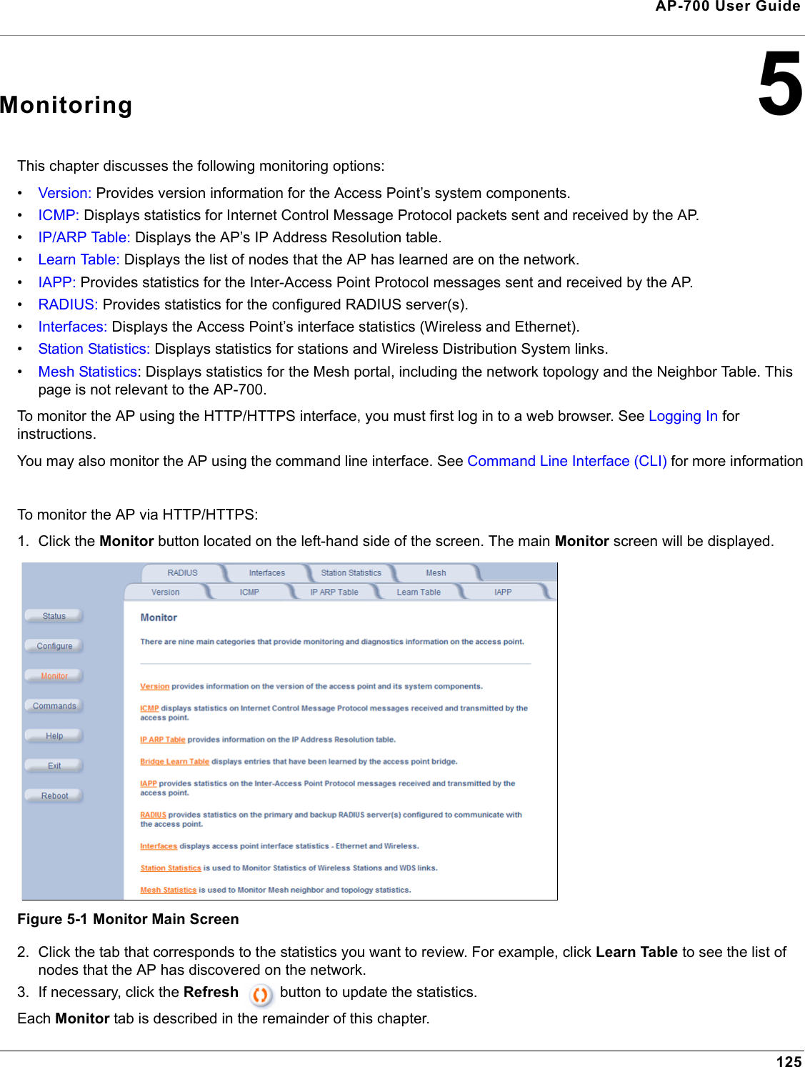 125AP-700 User Guide5MonitoringThis chapter discusses the following monitoring options:•Version: Provides version information for the Access Point’s system components.•ICMP: Displays statistics for Internet Control Message Protocol packets sent and received by the AP.•IP/ARP Table: Displays the AP’s IP Address Resolution table.•Learn Table: Displays the list of nodes that the AP has learned are on the network.•IAPP: Provides statistics for the Inter-Access Point Protocol messages sent and received by the AP.•RADIUS: Provides statistics for the configured RADIUS server(s).•Interfaces: Displays the Access Point’s interface statistics (Wireless and Ethernet).•Station Statistics: Displays statistics for stations and Wireless Distribution System links.•Mesh Statistics: Displays statistics for the Mesh portal, including the network topology and the Neighbor Table. This page is not relevant to the AP-700.To monitor the AP using the HTTP/HTTPS interface, you must first log in to a web browser. See Logging In for instructions. You may also monitor the AP using the command line interface. See Command Line Interface (CLI) for more informationTo monitor the AP via HTTP/HTTPS:1. Click the Monitor button located on the left-hand side of the screen. The main Monitor screen will be displayed.Figure 5-1 Monitor Main Screen2. Click the tab that corresponds to the statistics you want to review. For example, click Learn Table to see the list of nodes that the AP has discovered on the network. 3. If necessary, click the Refresh  button to update the statistics.Each Monitor tab is described in the remainder of this chapter. 