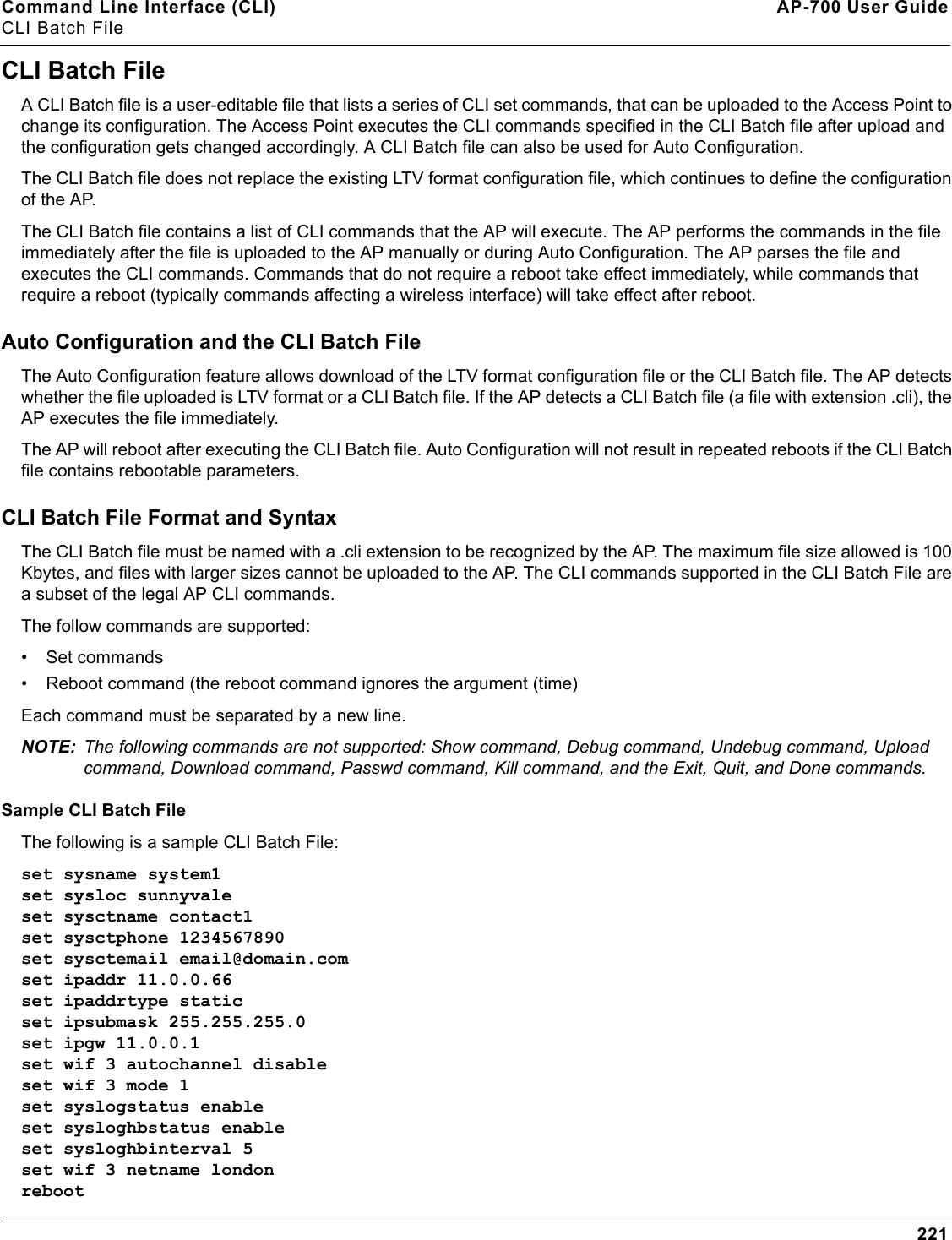 Command Line Interface (CLI) AP-700 User GuideCLI Batch File221CLI Batch FileA CLI Batch file is a user-editable file that lists a series of CLI set commands, that can be uploaded to the Access Point to change its configuration. The Access Point executes the CLI commands specified in the CLI Batch file after upload and the configuration gets changed accordingly. A CLI Batch file can also be used for Auto Configuration.The CLI Batch file does not replace the existing LTV format configuration file, which continues to define the configuration of the AP.The CLI Batch file contains a list of CLI commands that the AP will execute. The AP performs the commands in the file immediately after the file is uploaded to the AP manually or during Auto Configuration. The AP parses the file and executes the CLI commands. Commands that do not require a reboot take effect immediately, while commands that require a reboot (typically commands affecting a wireless interface) will take effect after reboot.Auto Configuration and the CLI Batch FileThe Auto Configuration feature allows download of the LTV format configuration file or the CLI Batch file. The AP detects whether the file uploaded is LTV format or a CLI Batch file. If the AP detects a CLI Batch file (a file with extension .cli), the AP executes the file immediately.The AP will reboot after executing the CLI Batch file. Auto Configuration will not result in repeated reboots if the CLI Batch file contains rebootable parameters.CLI Batch File Format and SyntaxThe CLI Batch file must be named with a .cli extension to be recognized by the AP. The maximum file size allowed is 100 Kbytes, and files with larger sizes cannot be uploaded to the AP. The CLI commands supported in the CLI Batch File are a subset of the legal AP CLI commands.The follow commands are supported: • Set commands• Reboot command (the reboot command ignores the argument (time)Each command must be separated by a new line. NOTE: The following commands are not supported: Show command, Debug command, Undebug command, Upload command, Download command, Passwd command, Kill command, and the Exit, Quit, and Done commands.Sample CLI Batch FileThe following is a sample CLI Batch File:set sysname system1set sysloc sunnyvaleset sysctname contact1set sysctphone 1234567890set sysctemail email@domain.comset ipaddr 11.0.0.66set ipaddrtype staticset ipsubmask 255.255.255.0set ipgw 11.0.0.1set wif 3 autochannel disableset wif 3 mode 1set syslogstatus enableset sysloghbstatus enableset sysloghbinterval 5set wif 3 netname londonreboot