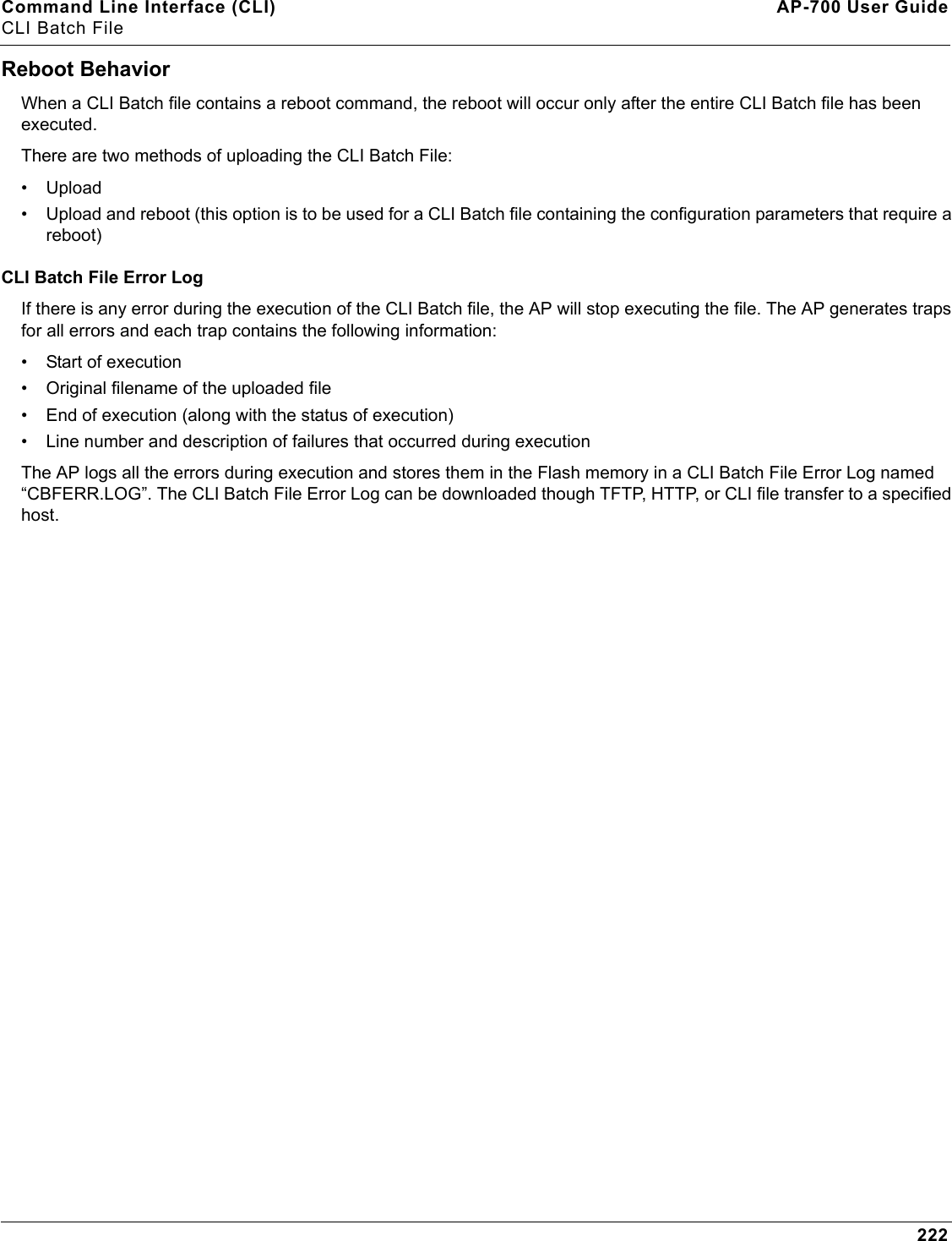 Command Line Interface (CLI) AP-700 User GuideCLI Batch File222Reboot BehaviorWhen a CLI Batch file contains a reboot command, the reboot will occur only after the entire CLI Batch file has been executed.There are two methods of uploading the CLI Batch File:• Upload• Upload and reboot (this option is to be used for a CLI Batch file containing the configuration parameters that require a reboot)CLI Batch File Error LogIf there is any error during the execution of the CLI Batch file, the AP will stop executing the file. The AP generates traps for all errors and each trap contains the following information:• Start of execution• Original filename of the uploaded file• End of execution (along with the status of execution)• Line number and description of failures that occurred during executionThe AP logs all the errors during execution and stores them in the Flash memory in a CLI Batch File Error Log named “CBFERR.LOG”. The CLI Batch File Error Log can be downloaded though TFTP, HTTP, or CLI file transfer to a specified host. 