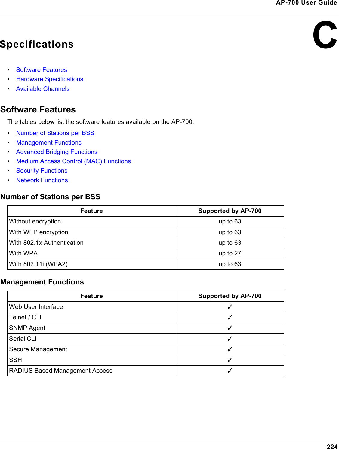 224AP-700 User GuideCSpecifications•Software Features•Hardware Specifications•Available ChannelsSoftware FeaturesThe tables below list the software features available on the AP-700.•Number of Stations per BSS•Management Functions•Advanced Bridging Functions•Medium Access Control (MAC) Functions•Security Functions•Network FunctionsNumber of Stations per BSS Management FunctionsFeature Supported by AP-700Without encryption up to 63With WEP encryption up to 63With 802.1x Authentication up to 63With WPA up to 27With 802.11i (WPA2) up to 63Feature Supported by AP-700Web User Interface 3Telnet / CLI 3SNMP Agent 3Serial CLI 3Secure Management 3SSH 3RADIUS Based Management Access 3