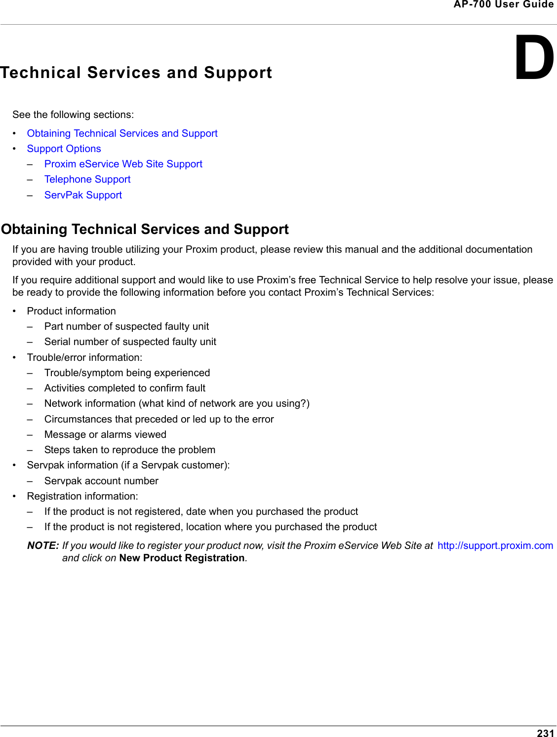 231AP-700 User GuideDTechnical Services and SupportSee the following sections:•Obtaining Technical Services and Support•Support Options–Proxim eService Web Site Support–Telephone Support–ServPak SupportObtaining Technical Services and SupportIf you are having trouble utilizing your Proxim product, please review this manual and the additional documentation provided with your product. If you require additional support and would like to use Proxim’s free Technical Service to help resolve your issue, please be ready to provide the following information before you contact Proxim’s Technical Services: • Product information– Part number of suspected faulty unit– Serial number of suspected faulty unit• Trouble/error information:– Trouble/symptom being experienced– Activities completed to confirm fault– Network information (what kind of network are you using?)– Circumstances that preceded or led up to the error– Message or alarms viewed– Steps taken to reproduce the problem• Servpak information (if a Servpak customer):– Servpak account number• Registration information:– If the product is not registered, date when you purchased the product– If the product is not registered, location where you purchased the productNOTE: If you would like to register your product now, visit the Proxim eService Web Site at  http://support.proxim.com and click on New Product Registration.