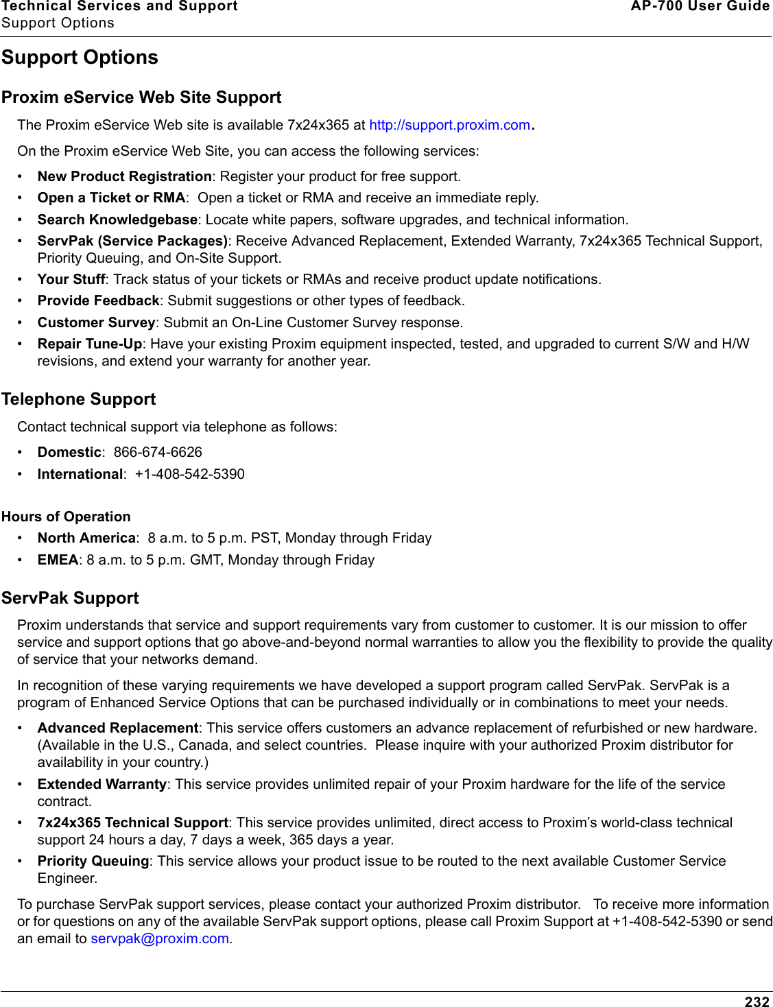 Technical Services and Support AP-700 User GuideSupport Options232Support OptionsProxim eService Web Site SupportThe Proxim eService Web site is available 7x24x365 at http://support.proxim.com.On the Proxim eService Web Site, you can access the following services:•New Product Registration: Register your product for free support.•Open a Ticket or RMA:  Open a ticket or RMA and receive an immediate reply.•Search Knowledgebase: Locate white papers, software upgrades, and technical information.•ServPak (Service Packages): Receive Advanced Replacement, Extended Warranty, 7x24x365 Technical Support, Priority Queuing, and On-Site Support.•Your Stuff: Track status of your tickets or RMAs and receive product update notifications. •Provide Feedback: Submit suggestions or other types of feedback.•Customer Survey: Submit an On-Line Customer Survey response.•Repair Tune-Up: Have your existing Proxim equipment inspected, tested, and upgraded to current S/W and H/W revisions, and extend your warranty for another year.Telephone SupportContact technical support via telephone as follows:  •Domestic:  866-674-6626•International:  +1-408-542-5390Hours of Operation•North America:  8 a.m. to 5 p.m. PST, Monday through Friday•EMEA: 8 a.m. to 5 p.m. GMT, Monday through FridayServPak Support Proxim understands that service and support requirements vary from customer to customer. It is our mission to offer service and support options that go above-and-beyond normal warranties to allow you the flexibility to provide the quality of service that your networks demand. In recognition of these varying requirements we have developed a support program called ServPak. ServPak is a program of Enhanced Service Options that can be purchased individually or in combinations to meet your needs. •Advanced Replacement: This service offers customers an advance replacement of refurbished or new hardware. (Available in the U.S., Canada, and select countries.  Please inquire with your authorized Proxim distributor for availability in your country.)•Extended Warranty: This service provides unlimited repair of your Proxim hardware for the life of the service contract.  •7x24x365 Technical Support: This service provides unlimited, direct access to Proxim’s world-class technical support 24 hours a day, 7 days a week, 365 days a year.  •Priority Queuing: This service allows your product issue to be routed to the next available Customer Service Engineer. To purchase ServPak support services, please contact your authorized Proxim distributor.   To receive more information or for questions on any of the available ServPak support options, please call Proxim Support at +1-408-542-5390 or send an email to servpak@proxim.com.