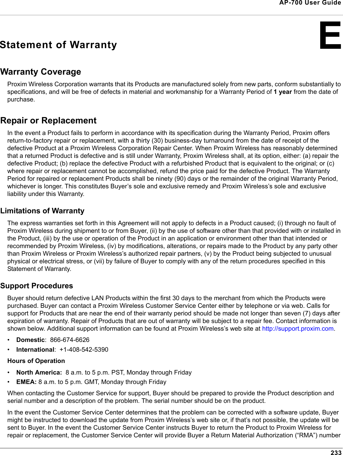 233AP-700 User GuideEStatement of WarrantyWarranty Coverage Proxim Wireless Corporation warrants that its Products are manufactured solely from new parts, conform substantially to specifications, and will be free of defects in material and workmanship for a Warranty Period of 1 year from the date of purchase. Repair or Replacement In the event a Product fails to perform in accordance with its specification during the Warranty Period, Proxim offers return-to-factory repair or replacement, with a thirty (30) business-day turnaround from the date of receipt of the defective Product at a Proxim Wireless Corporation Repair Center. When Proxim Wireless has reasonably determined that a returned Product is defective and is still under Warranty, Proxim Wireless shall, at its option, either: (a) repair the defective Product; (b) replace the defective Product with a refurbished Product that is equivalent to the original; or (c) where repair or replacement cannot be accomplished, refund the price paid for the defective Product. The Warranty Period for repaired or replacement Products shall be ninety (90) days or the remainder of the original Warranty Period, whichever is longer. This constitutes Buyer’s sole and exclusive remedy and Proxim Wireless’s sole and exclusive liability under this Warranty. Limitations of Warranty The express warranties set forth in this Agreement will not apply to defects in a Product caused; (i) through no fault of Proxim Wireless during shipment to or from Buyer, (ii) by the use of software other than that provided with or installed in the Product, (iii) by the use or operation of the Product in an application or environment other than that intended or recommended by Proxim Wireless, (iv) by modifications, alterations, or repairs made to the Product by any party other than Proxim Wireless or Proxim Wireless’s authorized repair partners, (v) by the Product being subjected to unusual physical or electrical stress, or (vii) by failure of Buyer to comply with any of the return procedures specified in this Statement of Warranty. Support Procedures Buyer should return defective LAN Products within the first 30 days to the merchant from which the Products were purchased. Buyer can contact a Proxim Wireless Customer Service Center either by telephone or via web. Calls for support for Products that are near the end of their warranty period should be made not longer than seven (7) days after expiration of warranty. Repair of Products that are out of warranty will be subject to a repair fee. Contact information is shown below. Additional support information can be found at Proxim Wireless’s web site at http://support.proxim.com. •Domestic:  866-674-6626•International:  +1-408-542-5390Hours of Operation•North America:  8 a.m. to 5 p.m. PST, Monday through Friday•EMEA: 8 a.m. to 5 p.m. GMT, Monday through FridayWhen contacting the Customer Service for support, Buyer should be prepared to provide the Product description and serial number and a description of the problem. The serial number should be on the product.In the event the Customer Service Center determines that the problem can be corrected with a software update, Buyer might be instructed to download the update from Proxim Wireless’s web site or, if that’s not possible, the update will be sent to Buyer. In the event the Customer Service Center instructs Buyer to return the Product to Proxim Wireless for repair or replacement, the Customer Service Center will provide Buyer a Return Material Authorization (“RMA”) number 