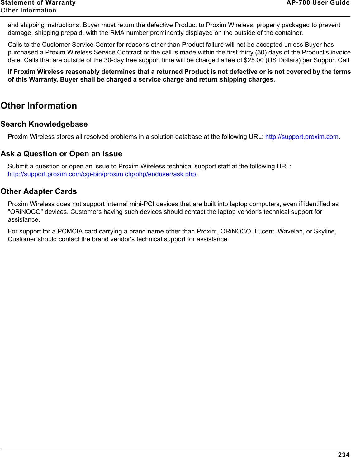 Statement of Warranty AP-700 User GuideOther Information234and shipping instructions. Buyer must return the defective Product to Proxim Wireless, properly packaged to prevent damage, shipping prepaid, with the RMA number prominently displayed on the outside of the container. Calls to the Customer Service Center for reasons other than Product failure will not be accepted unless Buyer has purchased a Proxim Wireless Service Contract or the call is made within the first thirty (30) days of the Product’s invoice date. Calls that are outside of the 30-day free support time will be charged a fee of $25.00 (US Dollars) per Support Call. If Proxim Wireless reasonably determines that a returned Product is not defective or is not covered by the terms of this Warranty, Buyer shall be charged a service charge and return shipping charges. Other Information Search Knowledgebase Proxim Wireless stores all resolved problems in a solution database at the following URL: http://support.proxim.com. Ask a Question or Open an Issue Submit a question or open an issue to Proxim Wireless technical support staff at the following URL: http://support.proxim.com/cgi-bin/proxim.cfg/php/enduser/ask.php.Other Adapter CardsProxim Wireless does not support internal mini-PCI devices that are built into laptop computers, even if identified as &quot;ORiNOCO&quot; devices. Customers having such devices should contact the laptop vendor&apos;s technical support for assistance. For support for a PCMCIA card carrying a brand name other than Proxim, ORiNOCO, Lucent, Wavelan, or Skyline, Customer should contact the brand vendor&apos;s technical support for assistance.