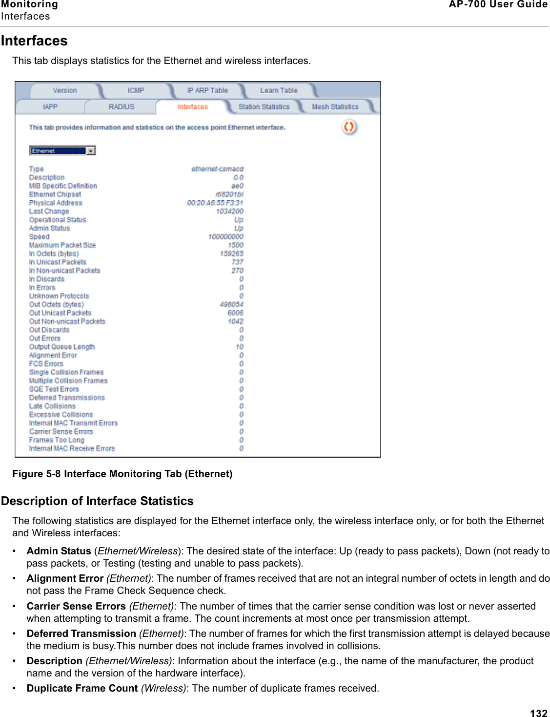 Monitoring AP-700 User GuideInterfaces132InterfacesThis tab displays statistics for the Ethernet and wireless interfaces. Figure 5-8 Interface Monitoring Tab (Ethernet)Description of Interface StatisticsThe following statistics are displayed for the Ethernet interface only, the wireless interface only, or for both the Ethernet and Wireless interfaces:•Admin Status (Ethernet/Wireless): The desired state of the interface: Up (ready to pass packets), Down (not ready to pass packets, or Testing (testing and unable to pass packets).•Alignment Error (Ethernet): The number of frames received that are not an integral number of octets in length and do not pass the Frame Check Sequence check.•Carrier Sense Errors (Ethernet): The number of times that the carrier sense condition was lost or never asserted when attempting to transmit a frame. The count increments at most once per transmission attempt.•Deferred Transmission (Ethernet): The number of frames for which the first transmission attempt is delayed because the medium is busy.This number does not include frames involved in collisions.•Description (Ethernet/Wireless): Information about the interface (e.g., the name of the manufacturer, the product name and the version of the hardware interface).•Duplicate Frame Count (Wireless): The number of duplicate frames received.