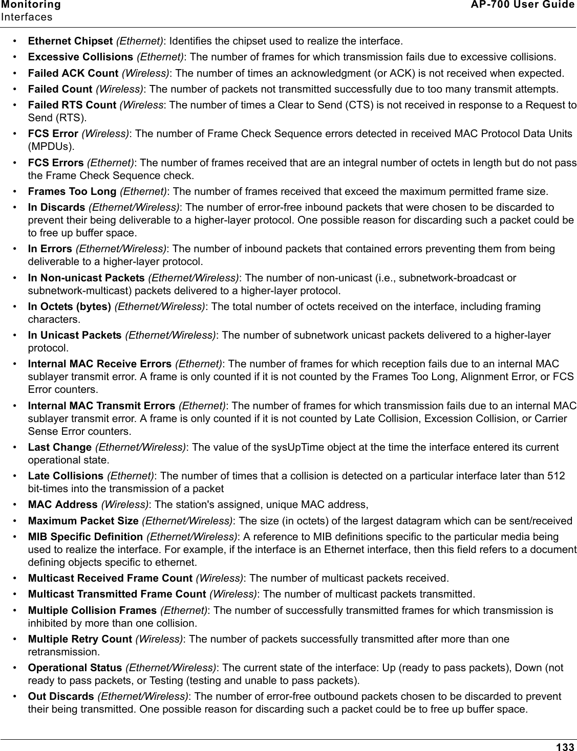 Monitoring AP-700 User GuideInterfaces133•Ethernet Chipset (Ethernet): Identifies the chipset used to realize the interface. •Excessive Collisions (Ethernet): The number of frames for which transmission fails due to excessive collisions.•Failed ACK Count (Wireless): The number of times an acknowledgment (or ACK) is not received when expected.•Failed Count (Wireless): The number of packets not transmitted successfully due to too many transmit attempts.•Failed RTS Count (Wireless: The number of times a Clear to Send (CTS) is not received in response to a Request to Send (RTS).•FCS Error (Wireless): The number of Frame Check Sequence errors detected in received MAC Protocol Data Units (MPDUs).•FCS Errors (Ethernet): The number of frames received that are an integral number of octets in length but do not pass the Frame Check Sequence check.•Frames Too Long (Ethernet): The number of frames received that exceed the maximum permitted frame size.•In Discards (Ethernet/Wireless): The number of error-free inbound packets that were chosen to be discarded to prevent their being deliverable to a higher-layer protocol. One possible reason for discarding such a packet could be to free up buffer space.•In Errors (Ethernet/Wireless): The number of inbound packets that contained errors preventing them from being deliverable to a higher-layer protocol.•In Non-unicast Packets (Ethernet/Wireless): The number of non-unicast (i.e., subnetwork-broadcast or subnetwork-multicast) packets delivered to a higher-layer protocol.•In Octets (bytes) (Ethernet/Wireless): The total number of octets received on the interface, including framing characters.•In Unicast Packets (Ethernet/Wireless): The number of subnetwork unicast packets delivered to a higher-layer protocol.•Internal MAC Receive Errors (Ethernet): The number of frames for which reception fails due to an internal MAC sublayer transmit error. A frame is only counted if it is not counted by the Frames Too Long, Alignment Error, or FCS Error counters. •Internal MAC Transmit Errors (Ethernet): The number of frames for which transmission fails due to an internal MAC sublayer transmit error. A frame is only counted if it is not counted by Late Collision, Excession Collision, or Carrier Sense Error counters.•Last Change (Ethernet/Wireless): The value of the sysUpTime object at the time the interface entered its current operational state. •Late Collisions (Ethernet): The number of times that a collision is detected on a particular interface later than 512 bit-times into the transmission of a packet•MAC Address (Wireless): The station&apos;s assigned, unique MAC address,•Maximum Packet Size (Ethernet/Wireless): The size (in octets) of the largest datagram which can be sent/received•MIB Specific Definition (Ethernet/Wireless): A reference to MIB definitions specific to the particular media being used to realize the interface. For example, if the interface is an Ethernet interface, then this field refers to a document defining objects specific to ethernet.•Multicast Received Frame Count (Wireless): The number of multicast packets received.•Multicast Transmitted Frame Count (Wireless): The number of multicast packets transmitted.•Multiple Collision Frames (Ethernet): The number of successfully transmitted frames for which transmission is inhibited by more than one collision.•Multiple Retry Count (Wireless): The number of packets successfully transmitted after more than one retransmission.•Operational Status (Ethernet/Wireless): The current state of the interface: Up (ready to pass packets), Down (not ready to pass packets, or Testing (testing and unable to pass packets).•Out Discards (Ethernet/Wireless): The number of error-free outbound packets chosen to be discarded to prevent their being transmitted. One possible reason for discarding such a packet could be to free up buffer space.