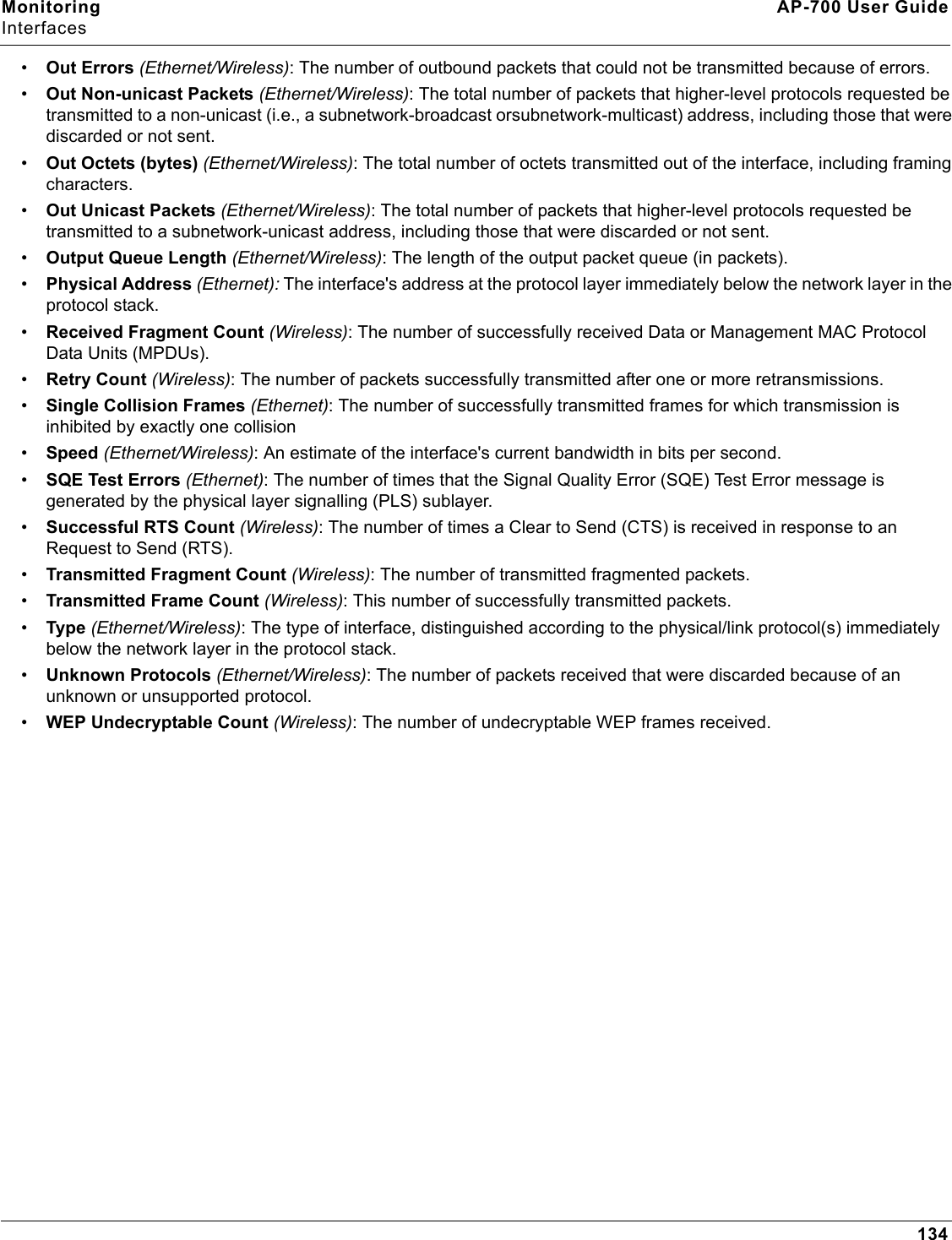 Monitoring AP-700 User GuideInterfaces134•Out Errors (Ethernet/Wireless): The number of outbound packets that could not be transmitted because of errors.•Out Non-unicast Packets (Ethernet/Wireless): The total number of packets that higher-level protocols requested be transmitted to a non-unicast (i.e., a subnetwork-broadcast orsubnetwork-multicast) address, including those that were discarded or not sent.•Out Octets (bytes) (Ethernet/Wireless): The total number of octets transmitted out of the interface, including framing characters.•Out Unicast Packets (Ethernet/Wireless): The total number of packets that higher-level protocols requested be transmitted to a subnetwork-unicast address, including those that were discarded or not sent.•Output Queue Length (Ethernet/Wireless): The length of the output packet queue (in packets).•Physical Address (Ethernet): The interface&apos;s address at the protocol layer immediately below the network layer in the protocol stack.•Received Fragment Count (Wireless): The number of successfully received Data or Management MAC Protocol Data Units (MPDUs).•Retry Count (Wireless): The number of packets successfully transmitted after one or more retransmissions.•Single Collision Frames (Ethernet): The number of successfully transmitted frames for which transmission is inhibited by exactly one collision•Speed (Ethernet/Wireless): An estimate of the interface&apos;s current bandwidth in bits per second. •SQE Test Errors (Ethernet): The number of times that the Signal Quality Error (SQE) Test Error message is generated by the physical layer signalling (PLS) sublayer.•Successful RTS Count (Wireless): The number of times a Clear to Send (CTS) is received in response to an Request to Send (RTS).•Transmitted Fragment Count (Wireless): The number of transmitted fragmented packets.•Transmitted Frame Count (Wireless): This number of successfully transmitted packets.•Type (Ethernet/Wireless): The type of interface, distinguished according to the physical/link protocol(s) immediately below the network layer in the protocol stack.•Unknown Protocols (Ethernet/Wireless): The number of packets received that were discarded because of an unknown or unsupported protocol.•WEP Undecryptable Count (Wireless): The number of undecryptable WEP frames received. 