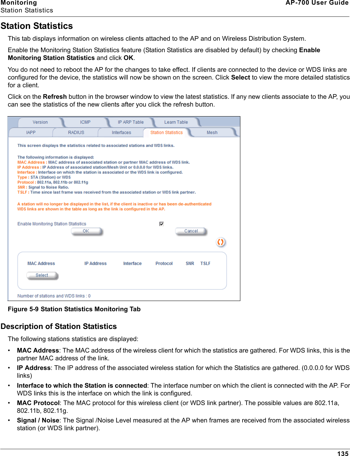 Monitoring AP-700 User GuideStation Statistics135Station StatisticsThis tab displays information on wireless clients attached to the AP and on Wireless Distribution System.Enable the Monitoring Station Statistics feature (Station Statistics are disabled by default) by checking Enable Monitoring Station Statistics and click OK.You do not need to reboot the AP for the changes to take effect. If clients are connected to the device or WDS links are configured for the device, the statistics will now be shown on the screen. Click Select to view the more detailed statistics for a client.Click on the Refresh button in the browser window to view the latest statistics. If any new clients associate to the AP, you can see the statistics of the new clients after you click the refresh button.Figure 5-9 Station Statistics Monitoring TabDescription of Station StatisticsThe following stations statistics are displayed:•MAC Address: The MAC address of the wireless client for which the statistics are gathered. For WDS links, this is the partner MAC address of the link.•IP Address: The IP address of the associated wireless station for which the Statistics are gathered. (0.0.0.0 for WDS links)•Interface to which the Station is connected: The interface number on which the client is connected with the AP. For WDS links this is the interface on which the link is configured.•MAC Protocol: The MAC protocol for this wireless client (or WDS link partner). The possible values are 802.11a, 802.11b, 802.11g.•Signal / Noise: The Signal /Noise Level measured at the AP when frames are received from the associated wireless station (or WDS link partner).