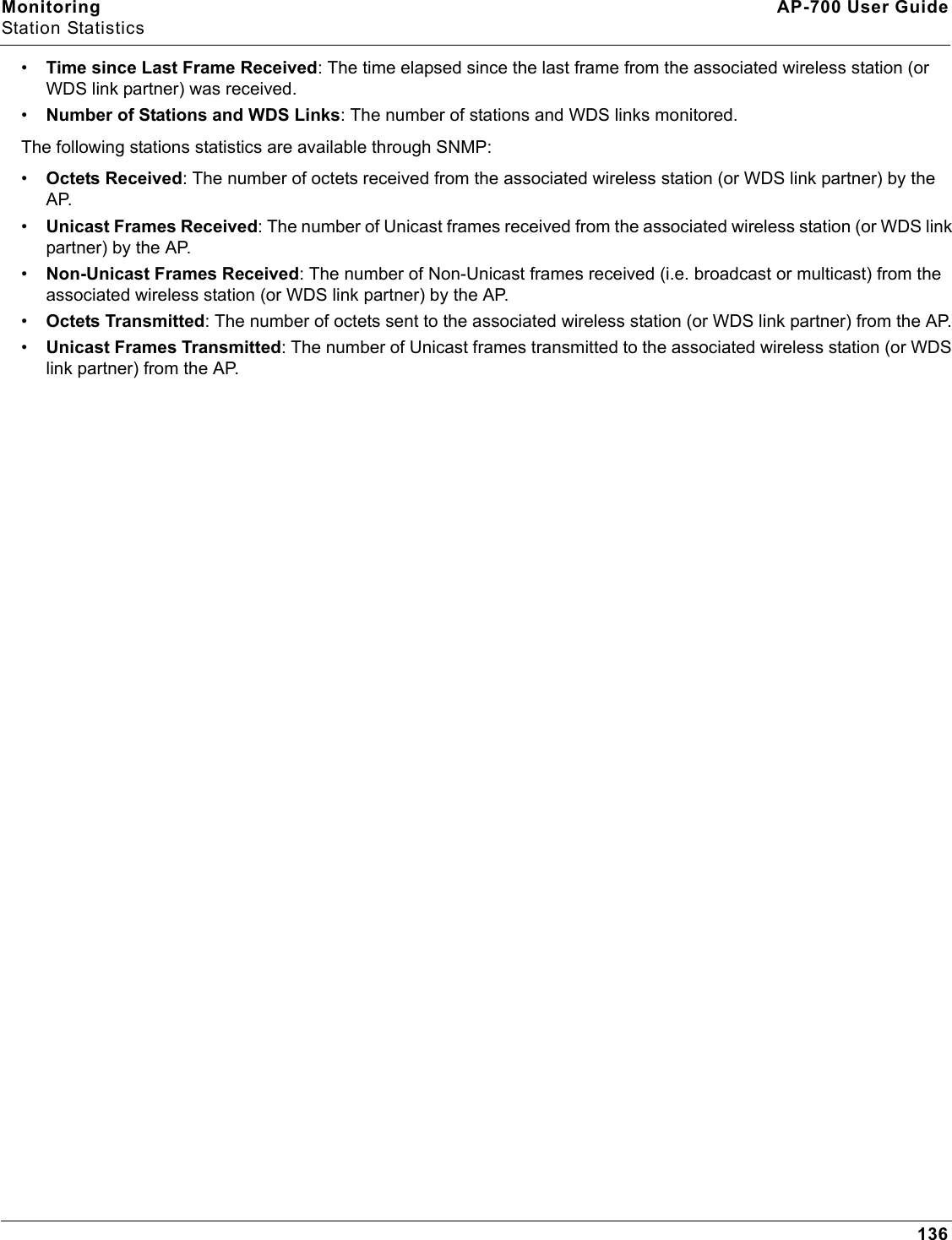 Monitoring AP-700 User GuideStation Statistics136•Time since Last Frame Received: The time elapsed since the last frame from the associated wireless station (or WDS link partner) was received.•Number of Stations and WDS Links: The number of stations and WDS links monitored.The following stations statistics are available through SNMP:•Octets Received: The number of octets received from the associated wireless station (or WDS link partner) by the AP.•Unicast Frames Received: The number of Unicast frames received from the associated wireless station (or WDS link partner) by the AP.•Non-Unicast Frames Received: The number of Non-Unicast frames received (i.e. broadcast or multicast) from the associated wireless station (or WDS link partner) by the AP.•Octets Transmitted: The number of octets sent to the associated wireless station (or WDS link partner) from the AP.•Unicast Frames Transmitted: The number of Unicast frames transmitted to the associated wireless station (or WDS link partner) from the AP.
