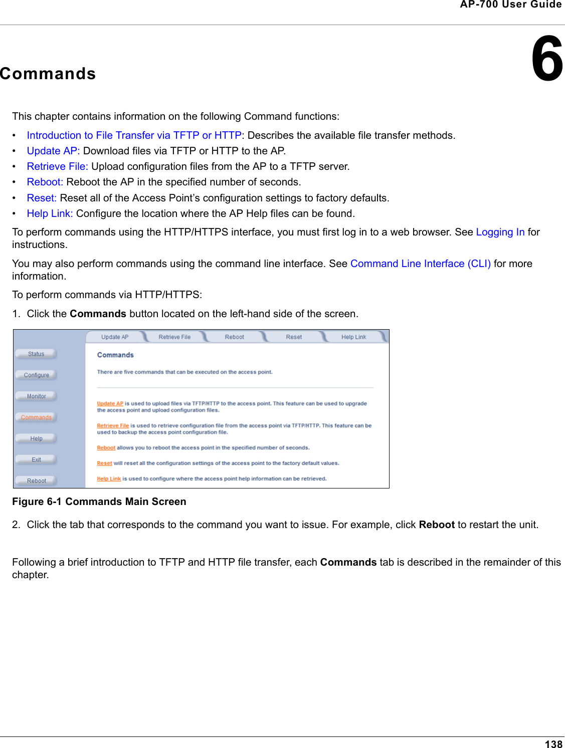 138AP-700 User Guide6CommandsThis chapter contains information on the following Command functions:•Introduction to File Transfer via TFTP or HTTP: Describes the available file transfer methods.•Update AP: Download files via TFTP or HTTP to the AP.•Retrieve File: Upload configuration files from the AP to a TFTP server.•Reboot: Reboot the AP in the specified number of seconds.•Reset: Reset all of the Access Point’s configuration settings to factory defaults.•Help Link: Configure the location where the AP Help files can be found.To perform commands using the HTTP/HTTPS interface, you must first log in to a web browser. See Logging In for instructions. You may also perform commands using the command line interface. See Command Line Interface (CLI) for more information.To perform commands via HTTP/HTTPS:1. Click the Commands button located on the left-hand side of the screen.Figure 6-1 Commands Main Screen2. Click the tab that corresponds to the command you want to issue. For example, click Reboot to restart the unit.Following a brief introduction to TFTP and HTTP file transfer, each Commands tab is described in the remainder of this chapter. 