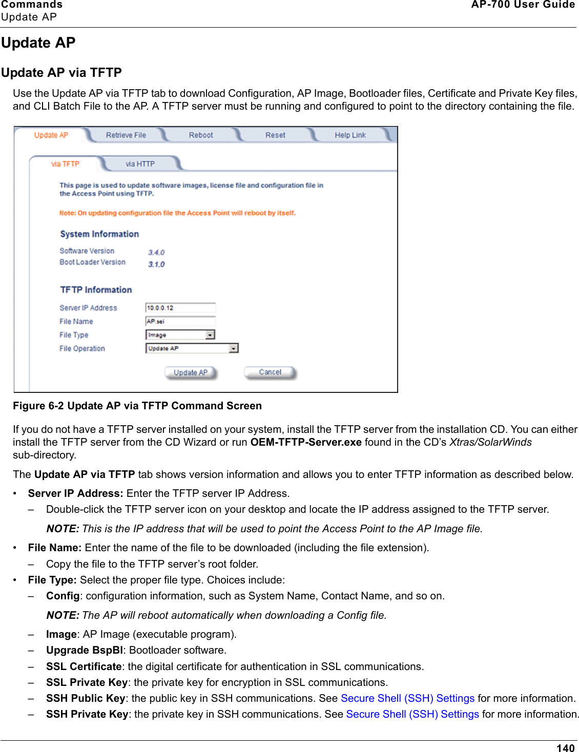 Commands AP-700 User GuideUpdate AP140Update APUpdate AP via TFTPUse the Update AP via TFTP tab to download Configuration, AP Image, Bootloader files, Certificate and Private Key files, and CLI Batch File to the AP. A TFTP server must be running and configured to point to the directory containing the file.Figure 6-2 Update AP via TFTP Command ScreenIf you do not have a TFTP server installed on your system, install the TFTP server from the installation CD. You can either install the TFTP server from the CD Wizard or run OEM-TFTP-Server.exe found in the CD’s Xtras/SolarWinds sub-directory.The Update AP via TFTP tab shows version information and allows you to enter TFTP information as described below.•Server IP Address: Enter the TFTP server IP Address.– Double-click the TFTP server icon on your desktop and locate the IP address assigned to the TFTP server.NOTE: This is the IP address that will be used to point the Access Point to the AP Image file.•File Name: Enter the name of the file to be downloaded (including the file extension). – Copy the file to the TFTP server’s root folder.•File Type: Select the proper file type. Choices include: –Config: configuration information, such as System Name, Contact Name, and so on.NOTE: The AP will reboot automatically when downloading a Config file.–Image: AP Image (executable program).–Upgrade BspBl: Bootloader software.–SSL Certificate: the digital certificate for authentication in SSL communications.–SSL Private Key: the private key for encryption in SSL communications.–SSH Public Key: the public key in SSH communications. See Secure Shell (SSH) Settings for more information.–SSH Private Key: the private key in SSH communications. See Secure Shell (SSH) Settings for more information.