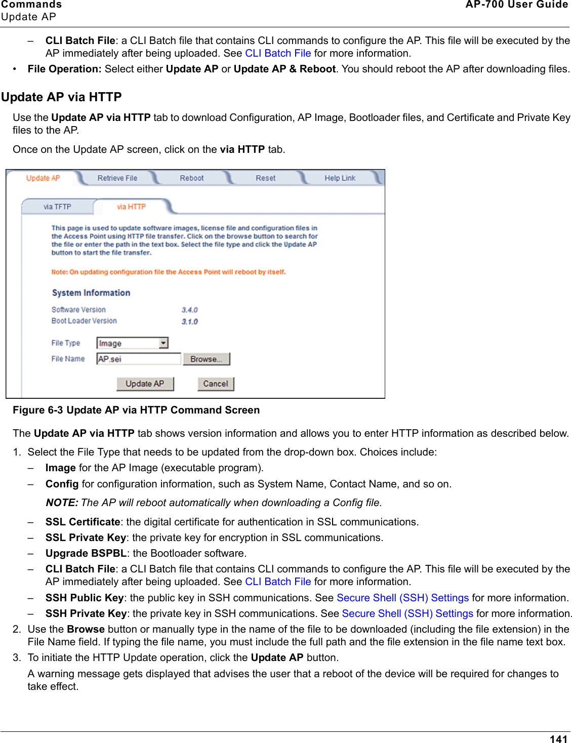 Commands AP-700 User GuideUpdate AP141–CLI Batch File: a CLI Batch file that contains CLI commands to configure the AP. This file will be executed by the AP immediately after being uploaded. See CLI Batch File for more information.•File Operation: Select either Update AP or Update AP &amp; Reboot. You should reboot the AP after downloading files. Update AP via HTTPUse the Update AP via HTTP tab to download Configuration, AP Image, Bootloader files, and Certificate and Private Key files to the AP. Once on the Update AP screen, click on the via HTTP tab.Figure 6-3 Update AP via HTTP Command ScreenThe Update AP via HTTP tab shows version information and allows you to enter HTTP information as described below.1. Select the File Type that needs to be updated from the drop-down box. Choices include: –Image for the AP Image (executable program).–Config for configuration information, such as System Name, Contact Name, and so on.NOTE: The AP will reboot automatically when downloading a Config file.–SSL Certificate: the digital certificate for authentication in SSL communications.–SSL Private Key: the private key for encryption in SSL communications.–Upgrade BSPBL: the Bootloader software.–CLI Batch File: a CLI Batch file that contains CLI commands to configure the AP. This file will be executed by the AP immediately after being uploaded. See CLI Batch File for more information.–SSH Public Key: the public key in SSH communications. See Secure Shell (SSH) Settings for more information.–SSH Private Key: the private key in SSH communications. See Secure Shell (SSH) Settings for more information.2. Use the Browse button or manually type in the name of the file to be downloaded (including the file extension) in the File Name field. If typing the file name, you must include the full path and the file extension in the file name text box.3. To initiate the HTTP Update operation, click the Update AP button. A warning message gets displayed that advises the user that a reboot of the device will be required for changes to take effect. 