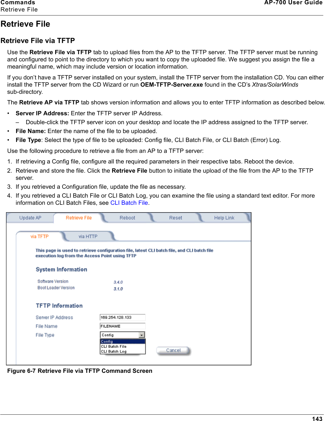 Commands AP-700 User GuideRetrieve File143Retrieve FileRetrieve File via TFTPUse the Retrieve File via TFTP tab to upload files from the AP to the TFTP server. The TFTP server must be running and configured to point to the directory to which you want to copy the uploaded file. We suggest you assign the file a meaningful name, which may include version or location information.If you don’t have a TFTP server installed on your system, install the TFTP server from the installation CD. You can either install the TFTP server from the CD Wizard or run OEM-TFTP-Server.exe found in the CD’s Xtras/SolarWinds sub-directory.The Retrieve AP via TFTP tab shows version information and allows you to enter TFTP information as described below.•Server IP Address: Enter the TFTP server IP Address.– Double-click the TFTP server icon on your desktop and locate the IP address assigned to the TFTP server.•File Name: Enter the name of the file to be uploaded. •File Type: Select the type of file to be uploaded: Config file, CLI Batch File, or CLI Batch (Error) Log.Use the following procedure to retrieve a file from an AP to a TFTP server:1. If retrieving a Config file, configure all the required parameters in their respective tabs. Reboot the device.2. Retrieve and store the file. Click the Retrieve File button to initiate the upload of the file from the AP to the TFTP server. 3. If you retrieved a Configuration file, update the file as necessary.4. If you retrieved a CLI Batch File or CLI Batch Log, you can examine the file using a standard text editor. For more information on CLI Batch Files, see CLI Batch File.Figure 6-7 Retrieve File via TFTP Command Screen