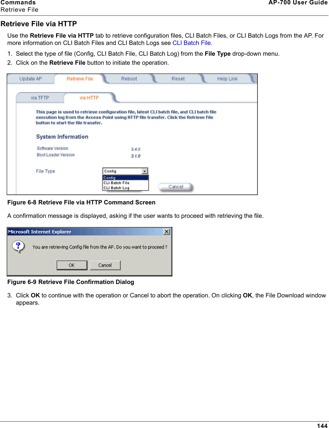 Commands AP-700 User GuideRetrieve File144Retrieve File via HTTPUse the Retrieve File via HTTP tab to retrieve configuration files, CLI Batch Files, or CLI Batch Logs from the AP. For more information on CLI Batch Files and CLI Batch Logs see CLI Batch File.1. Select the type of file (Config, CLI Batch File, CLI Batch Log) from the File Type drop-down menu.2. Click on the Retrieve File button to initiate the operation. Figure 6-8 Retrieve File via HTTP Command ScreenA confirmation message is displayed, asking if the user wants to proceed with retrieving the file. Figure 6-9 Retrieve File Confirmation Dialog3. Click OK to continue with the operation or Cancel to abort the operation. On clicking OK, the File Download window appears.