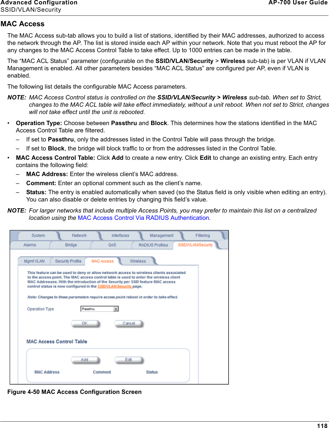 Advanced Configuration AP-700 User GuideSSID/VLAN/Security118MAC AccessThe MAC Access sub-tab allows you to build a list of stations, identified by their MAC addresses, authorized to access the network through the AP. The list is stored inside each AP within your network. Note that you must reboot the AP for any changes to the MAC Access Control Table to take effect. Up to 1000 entries can be made in the table.The “MAC ACL Status” parameter (configurable on the SSID/VLAN/Security &gt; Wireless sub-tab) is per VLAN if VLAN Management is enabled. All other parameters besides “MAC ACL Status” are configured per AP, even if VLAN is enabled.The following list details the configurable MAC Access parameters.NOTE: MAC Access Control status is controlled on the SSID/VLAN/Security &gt; Wireless sub-tab. When set to Strict, changes to the MAC ACL table will take effect immediately, without a unit reboot. When not set to Strict, changes will not take effect until the unit is rebooted. •Operation Type: Choose between Passthru and Block. This determines how the stations identified in the MAC Access Control Table are filtered.– If set to Passthru, only the addresses listed in the Control Table will pass through the bridge. – If set to Block, the bridge will block traffic to or from the addresses listed in the Control Table.•MAC Access Control Table: Click Add to create a new entry. Click Edit to change an existing entry. Each entry contains the following field:–MAC Address: Enter the wireless client’s MAC address.–Comment: Enter an optional comment such as the client’s name.–Status: The entry is enabled automatically when saved (so the Status field is only visible when editing an entry). You can also disable or delete entries by changing this field’s value.NOTE: For larger networks that include multiple Access Points, you may prefer to maintain this list on a centralized location using the MAC Access Control Via RADIUS Authentication.Figure 4-50 MAC Access Configuration Screen