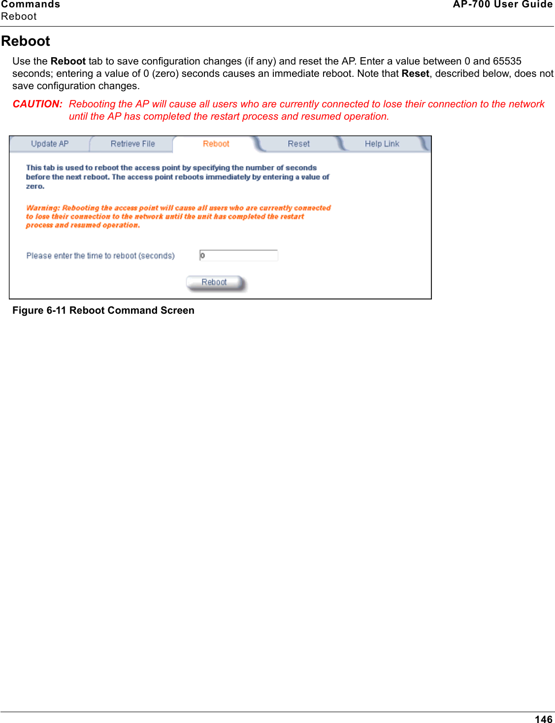 Commands AP-700 User GuideReboot146RebootUse the Reboot tab to save configuration changes (if any) and reset the AP. Enter a value between 0 and 65535 seconds; entering a value of 0 (zero) seconds causes an immediate reboot. Note that Reset, described below, does not save configuration changes.CAUTION: Rebooting the AP will cause all users who are currently connected to lose their connection to the network until the AP has completed the restart process and resumed operation.Figure 6-11 Reboot Command Screen