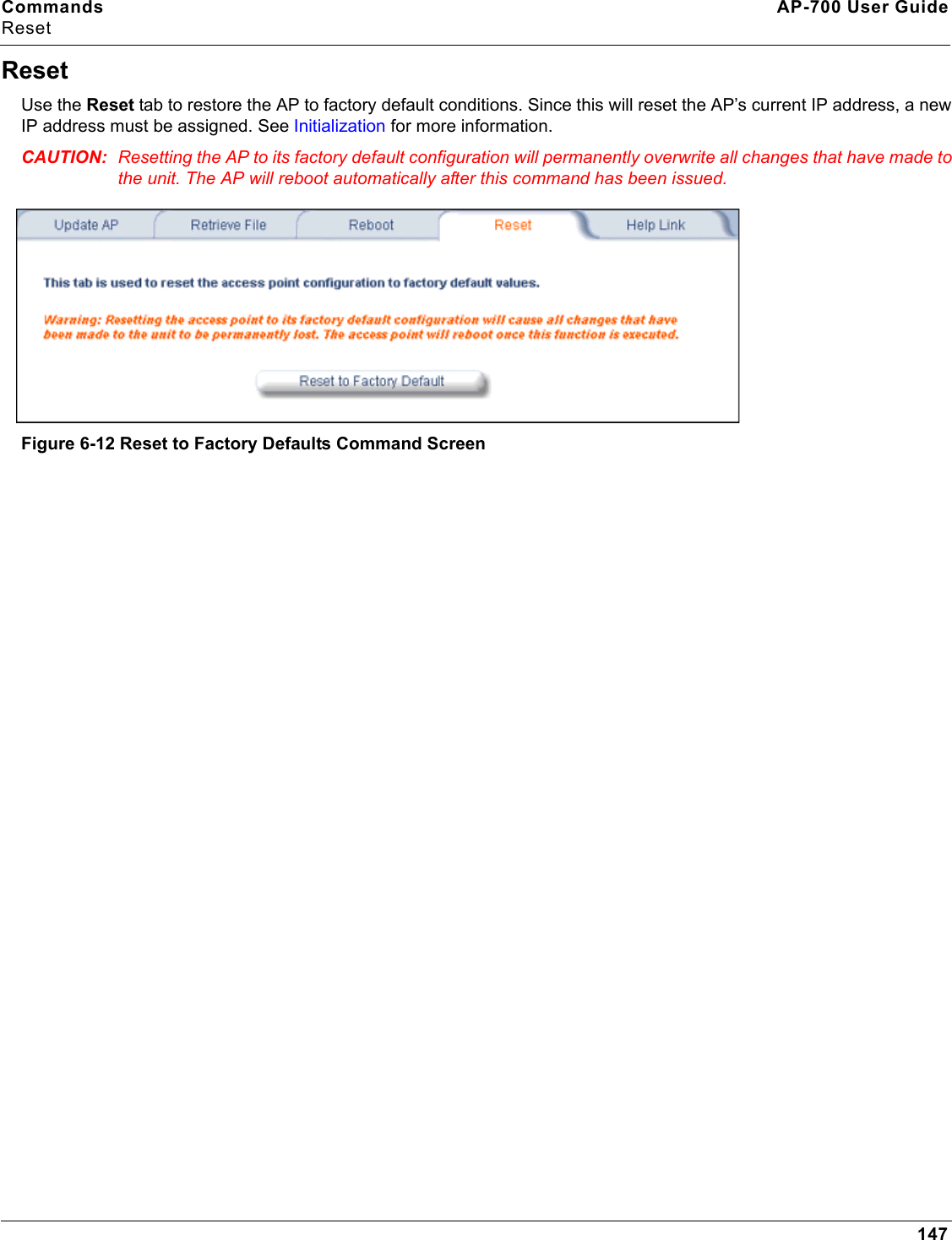 Commands AP-700 User GuideReset147ResetUse the Reset tab to restore the AP to factory default conditions. Since this will reset the AP’s current IP address, a new IP address must be assigned. See Initialization for more information.CAUTION: Resetting the AP to its factory default configuration will permanently overwrite all changes that have made to the unit. The AP will reboot automatically after this command has been issued.Figure 6-12 Reset to Factory Defaults Command Screen