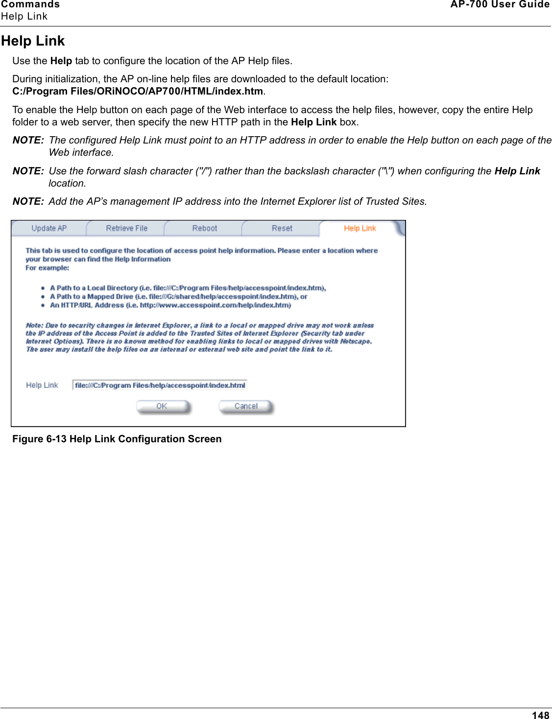 Commands AP-700 User GuideHelp Link148Help LinkUse the Help tab to configure the location of the AP Help files.During initialization, the AP on-line help files are downloaded to the default location: C:/Program Files/ORiNOCO/AP700/HTML/index.htm. To enable the Help button on each page of the Web interface to access the help files, however, copy the entire Help folder to a web server, then specify the new HTTP path in the Help Link box. NOTE: The configured Help Link must point to an HTTP address in order to enable the Help button on each page of the Web interface. NOTE: Use the forward slash character (&quot;/&quot;) rather than the backslash character (&quot;\&quot;) when configuring the Help Link location.NOTE: Add the AP’s management IP address into the Internet Explorer list of Trusted Sites.Figure 6-13 Help Link Configuration Screen